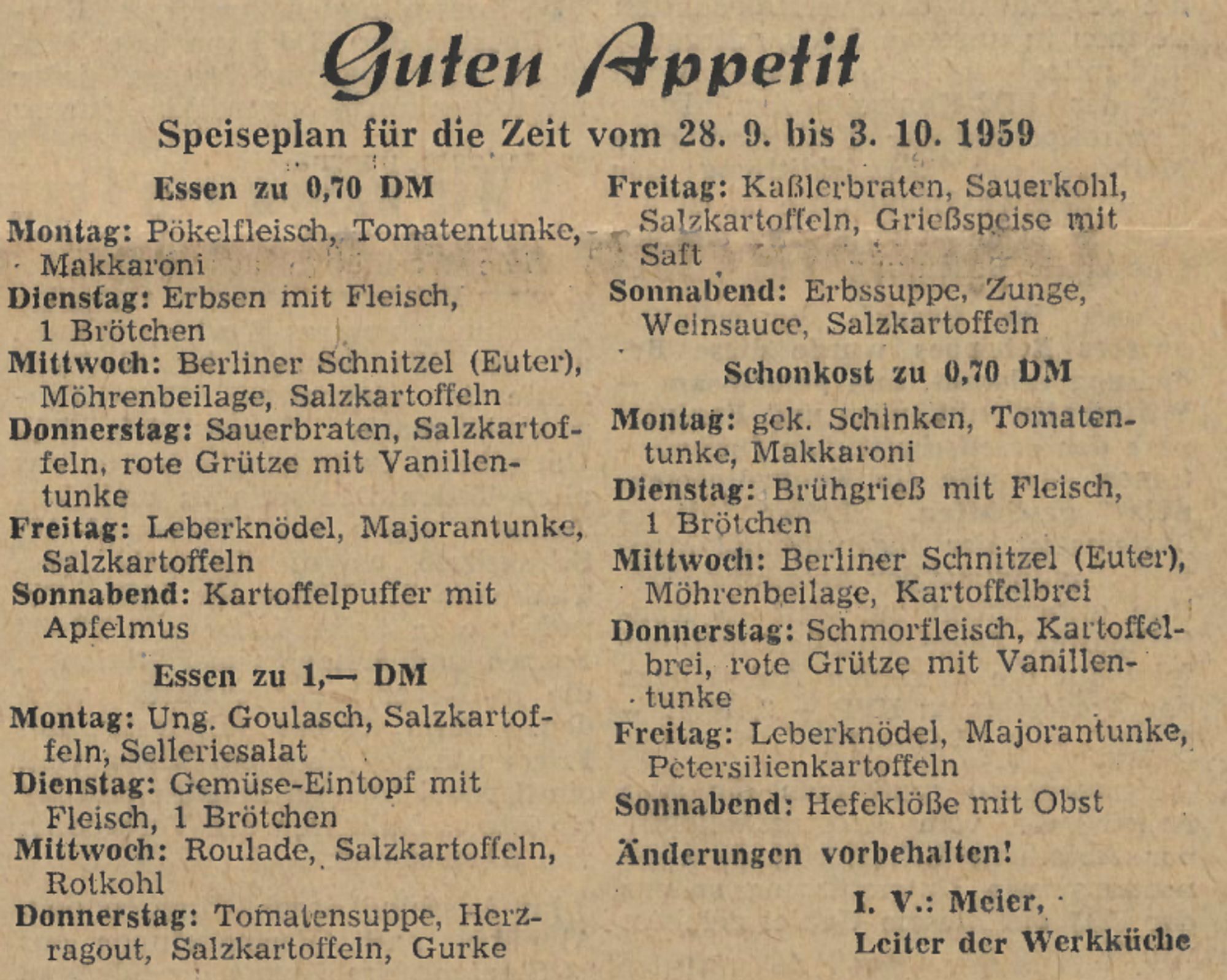 Guten Appetit
Speiseplan für die Zeit vom 28. 9. bis 3. 10. 1959
Essen zu 0,70 DM
Montag • Makkaroni
: Pökelfleisch, Tomatentunke,
Dienstag: Erbsen mit Fleisch, 1 Brötchen
Mittwoch: Berliner Schnitzel (Euter), Möhrenbeilage, Salzkartoffeln
Donnerstag: Sauerbraten, Salzkartof- feln, rote Grütze mit Vanillen- tunke
Freitag: Leberknödel, Majorantunke, Salzkartoffeln
Sonnabend: Kartoffelpuffer mit Apfelmus
Essen zu 1,- DM
Montag: Ung. Goulasch, Salzkartof-
feln, Selleriesalat Dienstag: Gemüse-Eintopf mit Fleisch, 1 Brötchen
Mittwoch: Roulade, Salzkartoffeln, Rotkohl
Donnerstag: Tomatensuppe, Herz- ragout, Salzkartoffeln, Gurke
Freitag: Kaßlerbraten, Sauerkohl, Salzkartoffeln, Grießspeise mit Saft
Sonnabend: Erbssuppe, Zunge, Weinsauce, Salzkartoffeln
Schonkost zu 0,70 DM
Montag: gek. Schinken, Tomaten- tunke, Makkaroni
Dienstag: Brühgrieß mit Fleisch, 1 Brötchen
Mittwoch: Berliner Schnitzel (Euter), Möhrenbeilage, Kartoffelbrei
Donnerstag: Schmorfleisch, Kartoffel- brei, rote Grütze mit Va