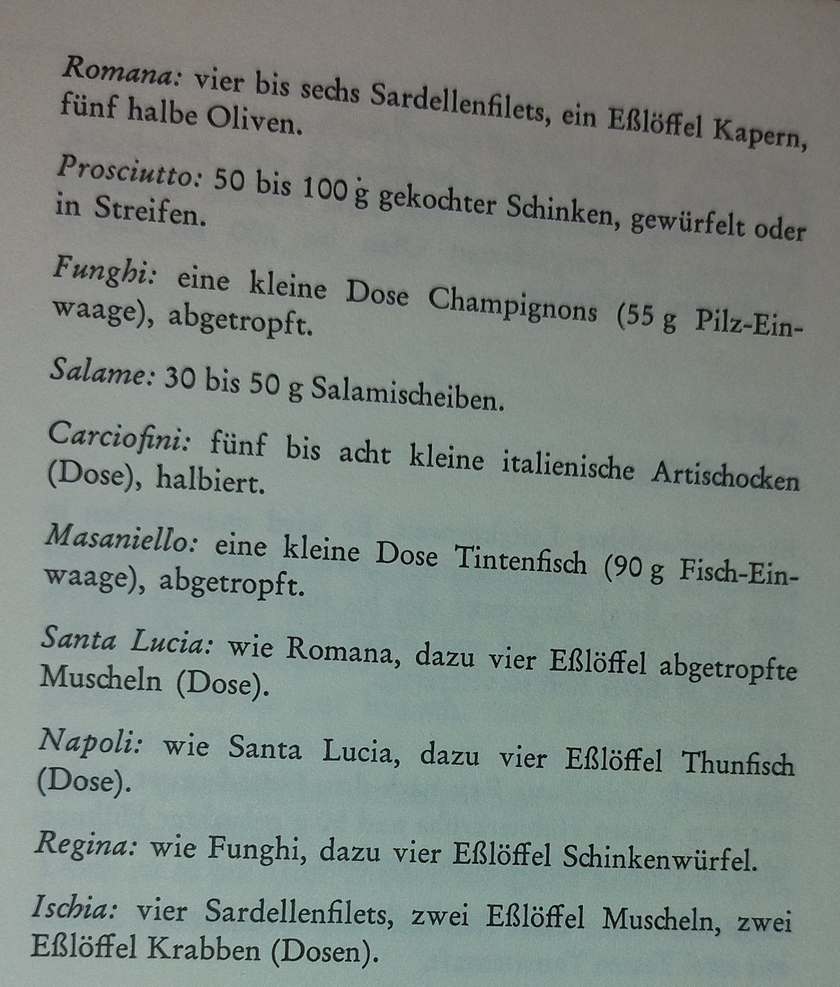 Romana: vier bis sechs Sardellenfilets, ein Eßlöffel Kapern, fünf halbe Oliven.
Prosciutto: 50 bis 100 g gekochter Schinken, gewürfelt oder in Streifen.
Funghi: eine kleine Dose Champignons (55 g Pilz-Ein- waage), abgetropft.
Salame: 30 bis 50 g Salamischeiben.
Carciofini: fünf bis acht kleine italienische Artischocken (Dose), halbiert.
Masaniello: eine kleine Dose Tintenfisch (90 g Fisch-Ein- waage), abgetropft.
Santa Lucia: wie Romana, dazu vier Eßlöffel abgetropfte Muscheln (Dose).
Napoli: wie Santa Lucia, dazu vier Eßlöffel Thunfisch (Dose).
Regina: wie Funghi, dazu vier Eßlöffel Schinkenwürfel.
Ischia: vier Sardellenfilets, zwei Eßlöffel Muscheln, zwei Eßlöffel Krabben (Dosen).