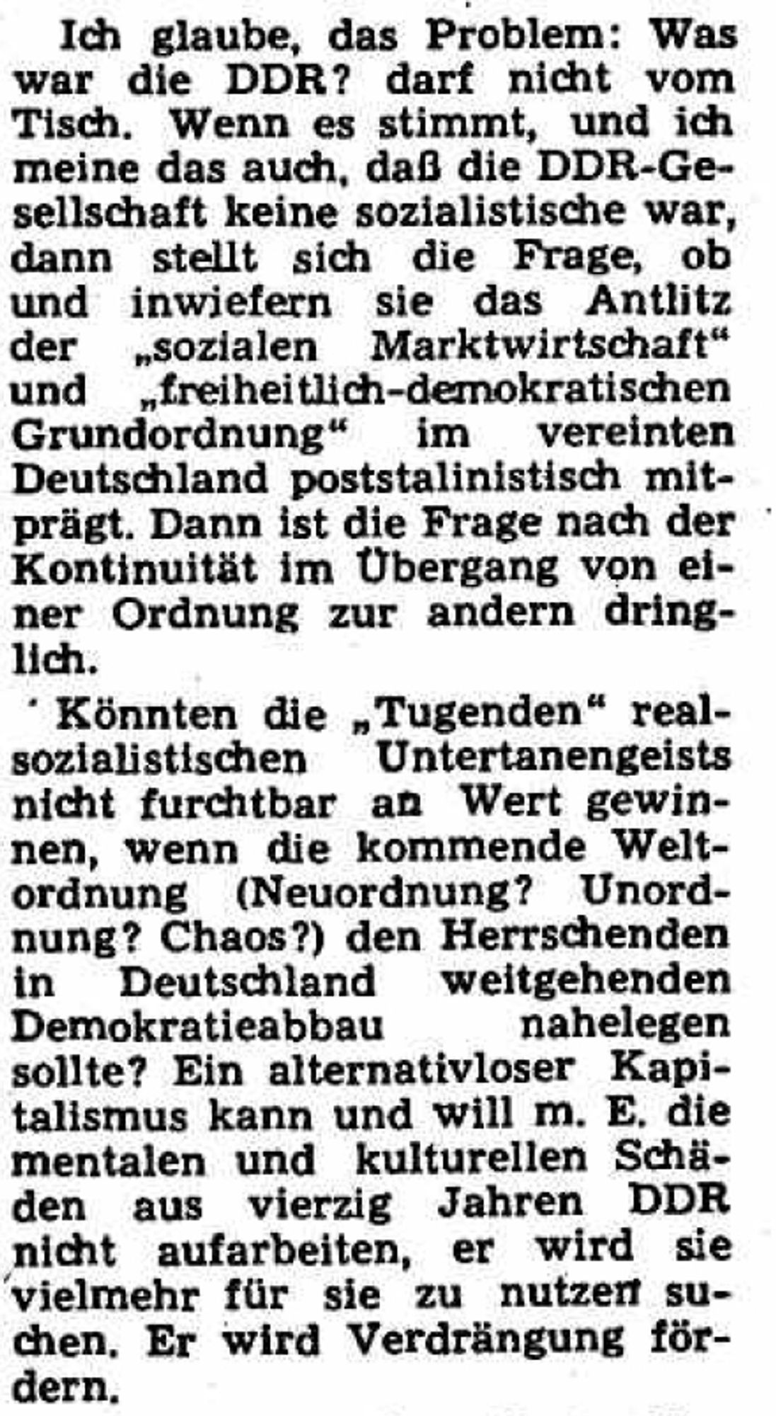 Ich glaube, das Problem: Was war die DDR? darf nicht vom Tisch. Wenn es stimmt, und ich meine das auch, daß die DDR-Ge- sellschaft keine sozialistische war, dann stellt sich die Frage, ob und inwiefern sie das Antlitz der sozialen Marktwirtschaft" und freiheitlich-demokratischen Grundordnung" im vereinten Deutschland poststalinistisch mit- prägt. Dann ist die Frage nach der Kontinuität im Übergang von ei- ner Ordnung zur andern dring- lich.
Könnten die „Tugenden" real- sozialistischen Untertanengeists nicht furchtbar an Wert gewin- nen, wenn die kommende Welt- ordnung (Neuordnung? Unord- nung? Chaos?) den Herrschenden in Deutschland weitgehenden Demokratieabbau nahelegen sollte? https://dfg-viewer.de/show?tx_dlf%5Bdouble%5D=0&tx_dlf%5Bid%5D=https%3A%2F%2Fcontent.staatsbibliothek-berlin.de%2Fzefys%2FSNP2532889X-19900921-0-0-0-0.xml&tx_dlf%5Bpage%5D=9&cHash=36c276609241fa2b57504c956775237a