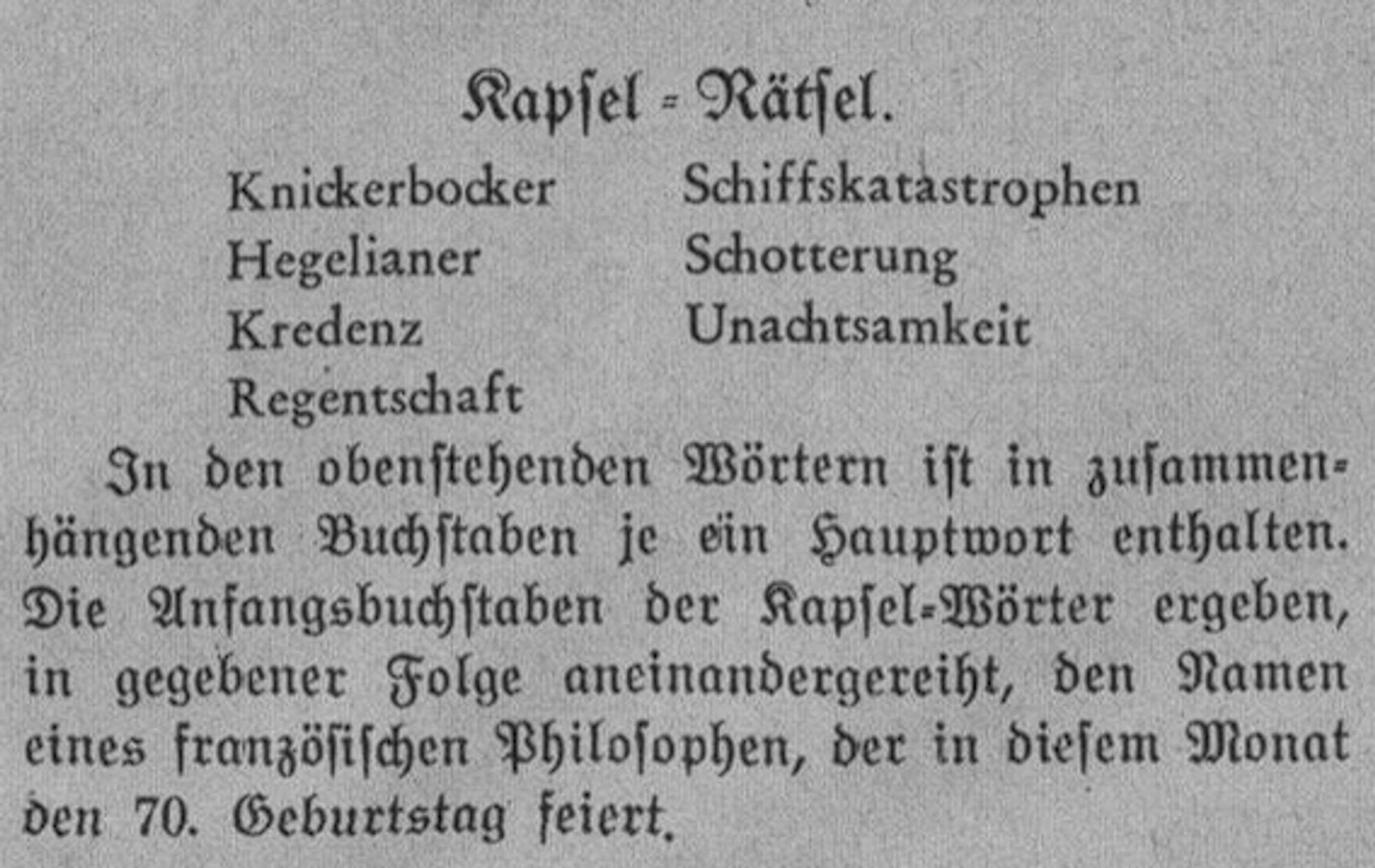 Kapsel - Rätsel.

Knickerbocker
Hegelianer
Kredenz
Regentschaft
Schiffskatastrophen
Schotterung
Unachtsamkeit

In den obenstehenden Wörtern ist in zusammenhängenden Buchstaben je ein Hauptwort enthalten. Die Anfangsbuchstaben der Kapsel-Wörter ergeben, in gegebener Folge aneinandergereiht, den Namen eines französischen Philosophen, der in diesem Monat den 70. Geburtstag feiert.