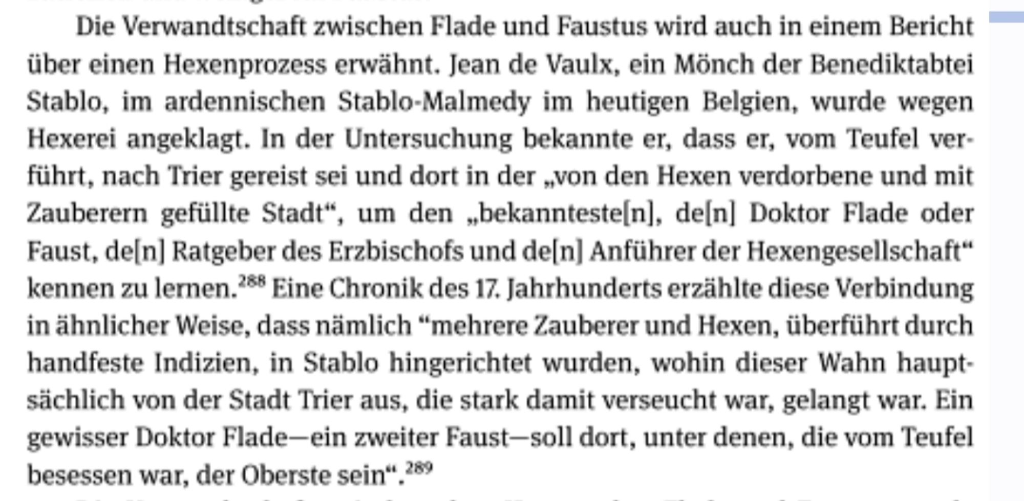 Die Verwandtschaft zwischen Flade und Faustus wird auch in einem Bericht über einen Hexenprozess erwähnt. Jean de Vaulx, ein Mönch der Benediktabtei Stablo, im ardennischen Stablo-Malmedy im heutigen Belgien, wurde wegen Hexerei angeklagt. In der Untersuchung bekannte er, dass er, vom Teufel ver- führt, nach Trier gereist sei und dort in der „von den Hexen verdorbene und mit Zauberern gefüllte Stadt", um den bekannteste[n], de[n] Doktor Flade oder Faust, de[n] Ratgeber des Erzbischofs und de[n] Anführer der Hexengesellschaft" kennen zu lernen. 28 Eine Chronik des 17. Jahrhunderts erzählte diese Verbindung in ähnlicher Weise, dass nämlich "mehrere Zauberer und Hexen, überführt durch handfeste Indizien, in Stablo hingerichtet wurden, wohin dieser Wahn haupt- sächlich von der Stadt Trier aus, die stark damit verseucht war, gelangt war. Ein gewisser Doktor Flade-ein zweiter Faust-soll dort, unter denen, die vom Teufel besessen war, der Oberste sein"