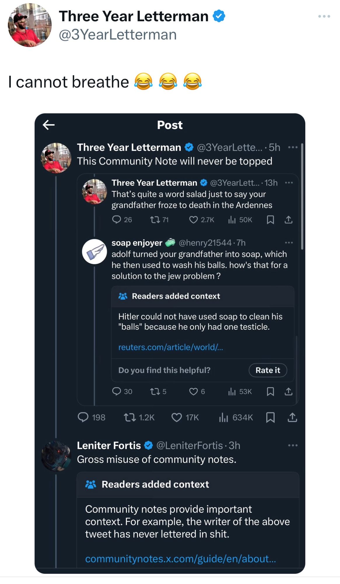Three Year Letterman
@3 YearLetterman
I cannot breathe
Post
Three Year Letterman
@3 YearLette..•5h •••
This Community Note will never be topped
Three Year Letterman • @3YearLett..• 13h •••
That's quite a word salad just to say your grandfather froze to death in the Ardennes
@ 26
セ71
© 2.7K
th 50K
贝
企
soap enjoyer @henry21544•7h adolf turned your grandfather into soap, which he then used to wash his balls. how's that for a solution to the jew problem?
¿ Readers added context
Hitler could not have used soap to clean his
"balls" because he only had one testicle.
reuters.com/article/world/...
Do you find this helpful?
Rate it
• 30
06
198 t71.2K O17K
Leniter Fortis & @LeniterFortis • 3h
Gross misuse of community notes.
i Readers added context
Community notes provide important context. For example, the writer of the above tweet has never lettered in shit.
communitynotes..com/guide/en/about...