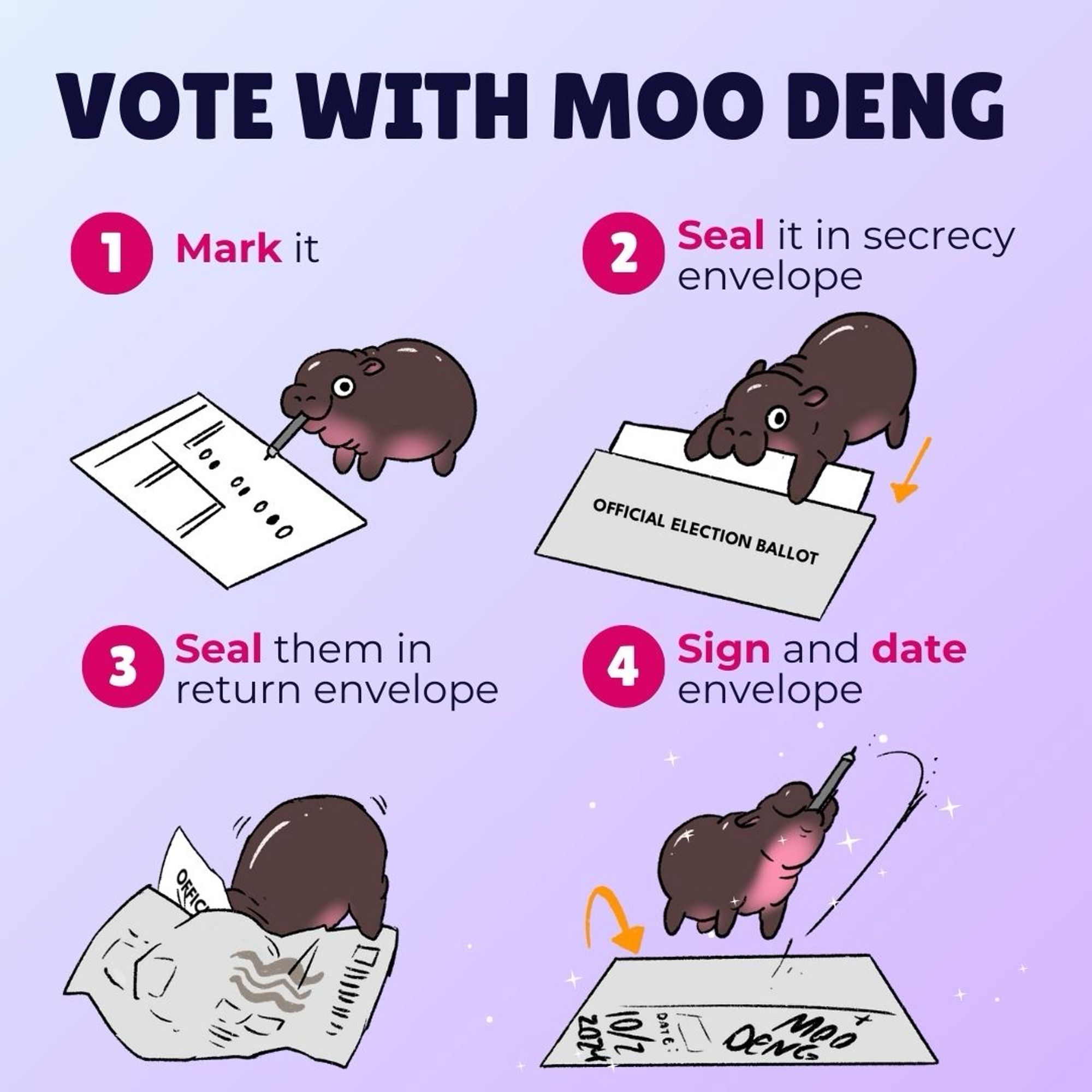 VOTE WITH MOO DENG
1
Mark it
2
Seal it in secrecy envelope
3
Seal them in return envelope
OFFICIAL ELECTION BALLOT
4
Sign and date envelope