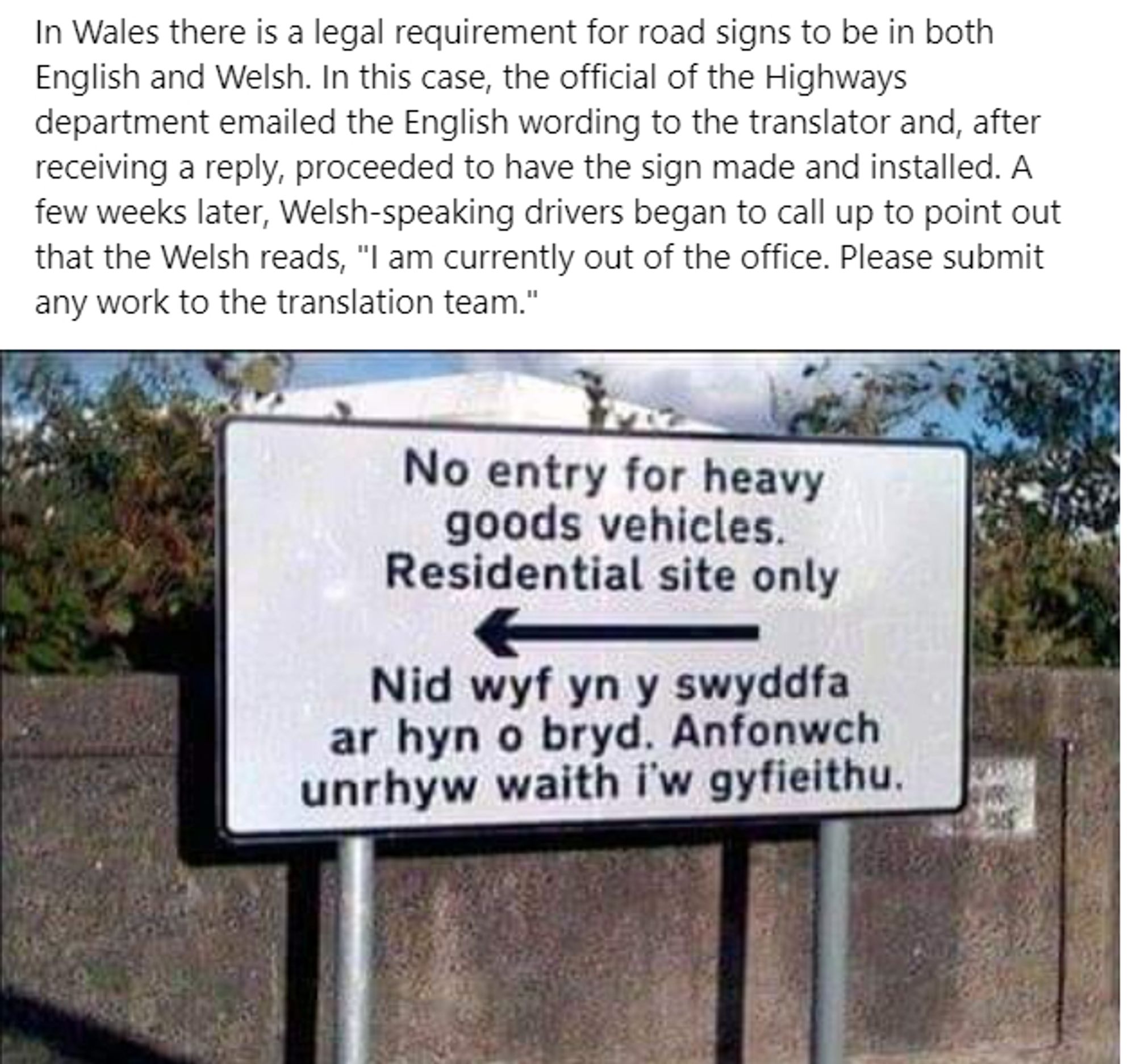 In Wales there is a legal requirement for road signs to be in both English and Welsh. In this case, the official of the Highways department emailed the English wording to the translator and, after receiving a reply, proceeded to have the sign made and installed. A few weeks later, Welsh-speaking drivers began to call up to point out that the Welsh reads, "I am currently out of the office. Please submit any work to the translation team."