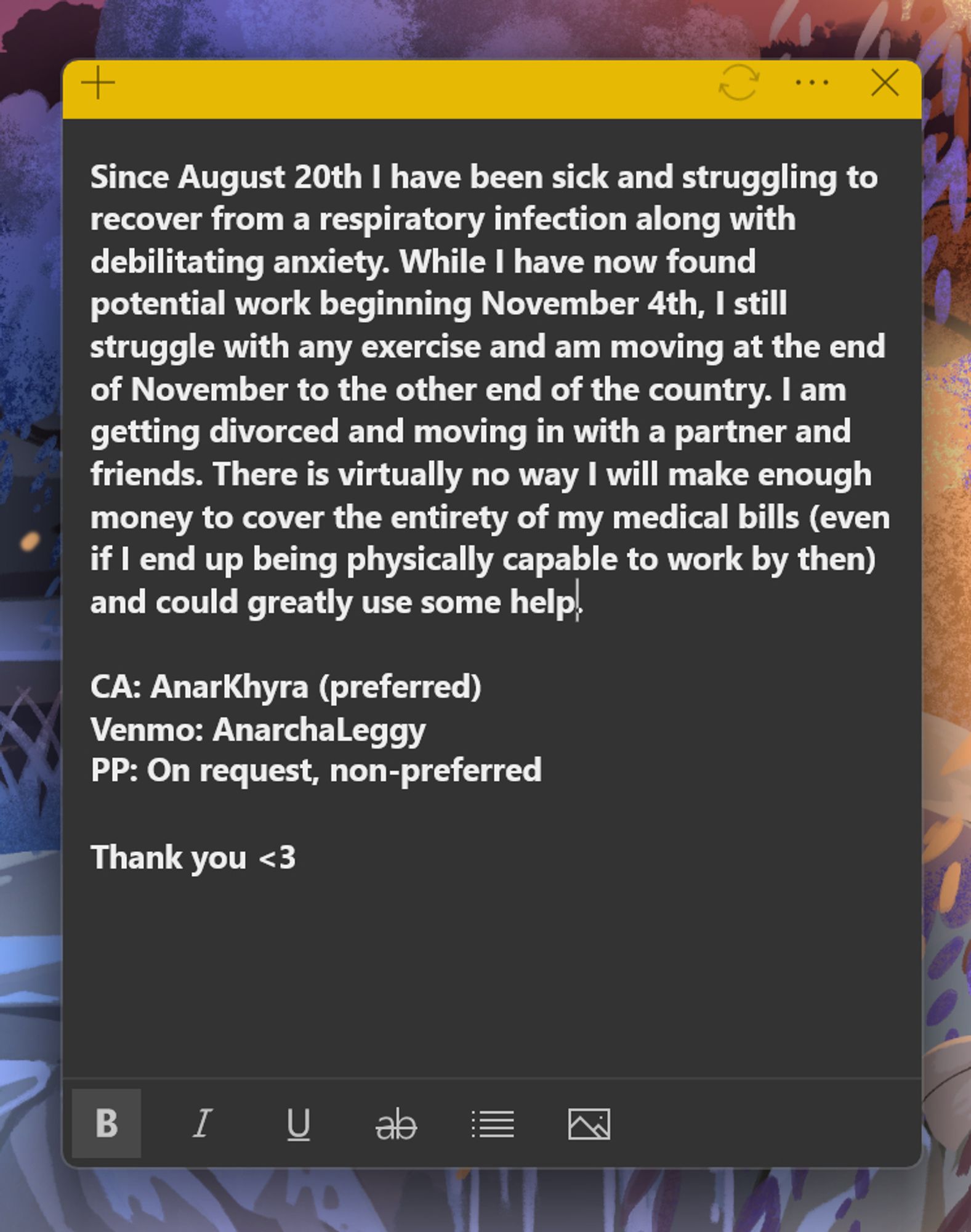 Since August 20th I have been sick and struggling to recover from a respiratory infection along with debilitating anxiety. While I have now found potential work beginning November 4th, I still struggle with any exercise and am moving at the end of November to the other end of the country. I am getting divorced and moving in with a partner and friends. There is virtually no way I will make enough money to cover the entirety of my medical bills (even if I end up being physically capable to work by then) and could greatly use some help.

CA: AnarKhyra (preferred)
Venmo: AnarchaLeggy
PP: On request, non-preferred

Thank you <3