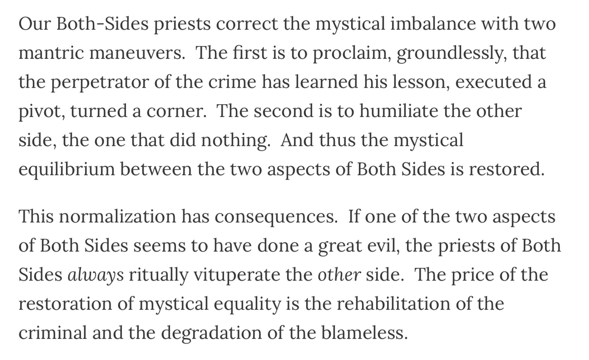 Our Both-Sides priests correct the mystical imbalance with two mantric maneuvers.  The first is to proclaim, groundlessly, that the perpetrator of the crime has learned his lesson, executed a pivot, turned a corner.  The second is to humiliate the other side, the one that did nothing.  And thus the mystical equilibrium between the two aspects of Both Sides is restored. 

This normalization has consequences.  If one of the two aspects of Both Sides seems to have done a great evil, the priests of Both Sides always ritually vituperate the other side.  The price of the restoration of mystical equality is the rehabilitation of the criminal and the degradation of the blameless.   