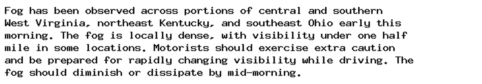 Fog has been observed across portions of central and southern
West Virginia, northeast Kentucky, and southeast Ohio early this
morning. The fog is locally dense, with visibility under one half
mile in some locations. Motorists should exercise extra caution
and be prepared for rapidly changing visibility while driving. The
fog should diminish or dissipate by mid-morning.