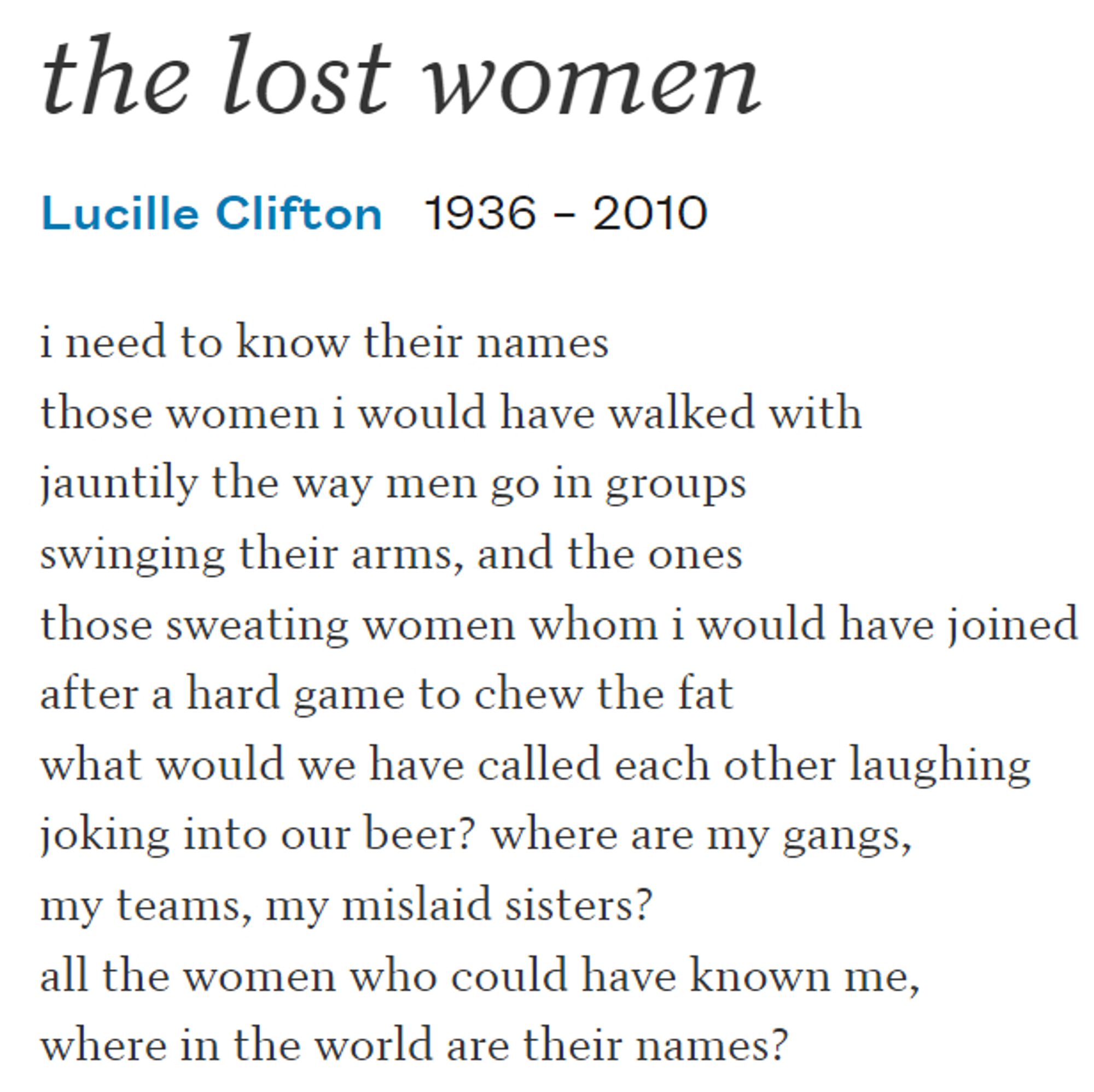 the lost women

Lucille Clifton

i need to know their names
those women i would have walked with
jauntily the way men go in groups
swinging their arms, and the ones
those sweating women whom i would have joined
after a hard game to chew the fat
what would we have called each other laughing
joking into our beer? where are my gangs,
my teams, my mislaid sisters?
all the women who could have known me,
where in the world are their names?