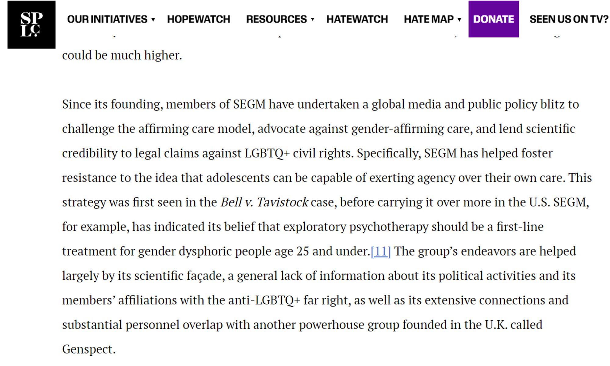 SPLC Quote: "Since its founding, members of SEGM have undertaken a global media and public policy blitz to challenge the affirming care model, advocate against gender-affirming care, and lend scientific credibility to legal claims against LGBTQ+ civil rights. Specifically, SEGM has helped foster resistance to the idea that adolescents can be capable of exerting agency over their own care. This strategy was first seen in the Bell v. Tavistock case, before carrying it over more in the U.S. SEGM, for example, has indicated its belief that exploratory psychotherapy should be a first-line treatment for gender dysphoric people age 25 and under.[11] The group’s endeavors are helped largely by its scientific façade, a general lack of information about its political activities and its members’ affiliations with the anti-LGBTQ+ far right, as well as its extensive connections and substantial personnel overlap with another powerhouse group founded in the U.K. called Genspect."