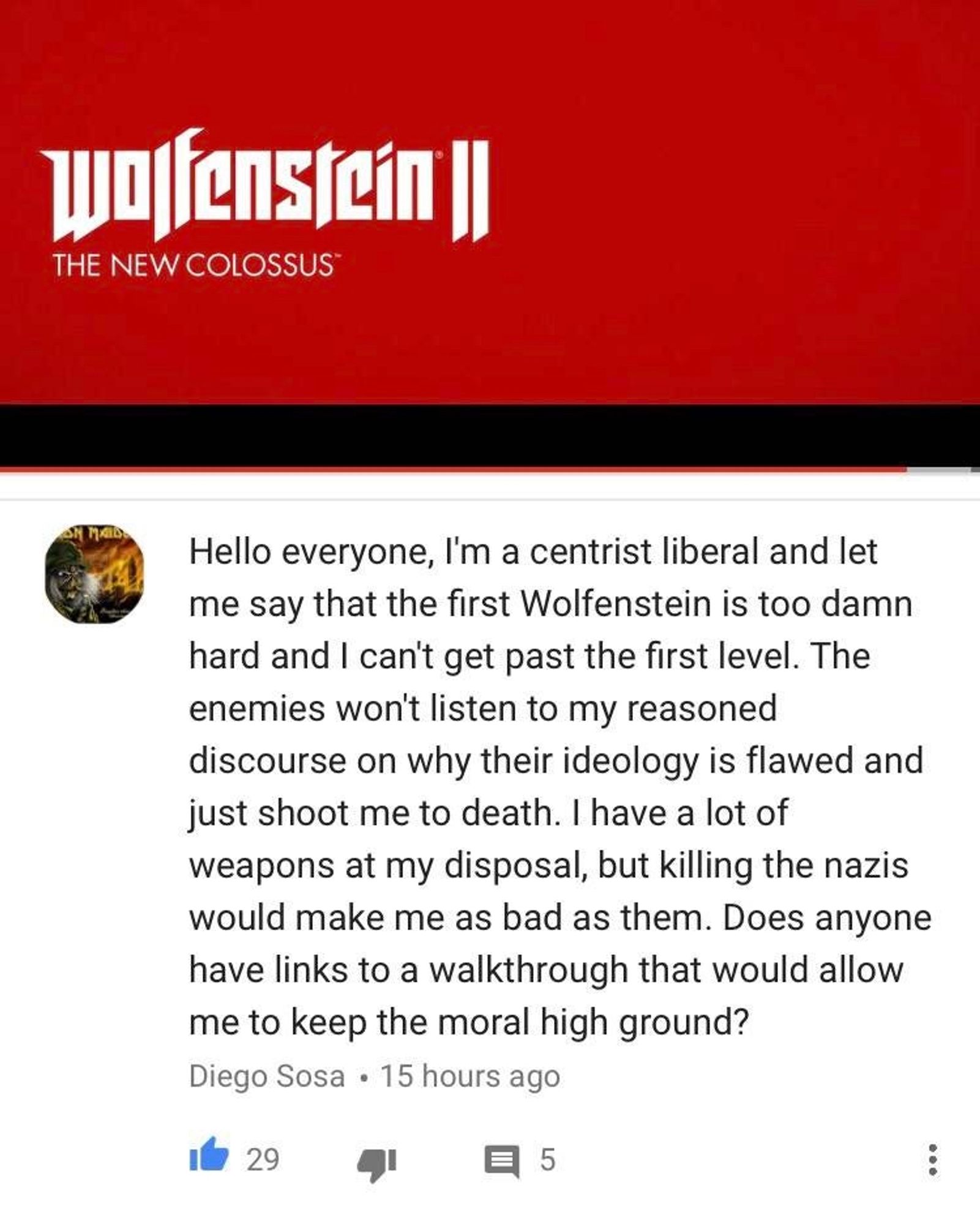 Wolfenstein ||
THE NEW COLOSSUS*
Hello everyone, I'm a centrist liberal and let me say that the first Wolfenstein is too damn hard and I can't get past the first level. The enemies won't listen to my reasoned discourse on why their ideology is flawed and just shoot me to death. I have a lot of weapons at my disposal, but killing the nazis would make me as bad as them. Does anyone have links to a walkthrough that would allow me to keep the moral high ground?