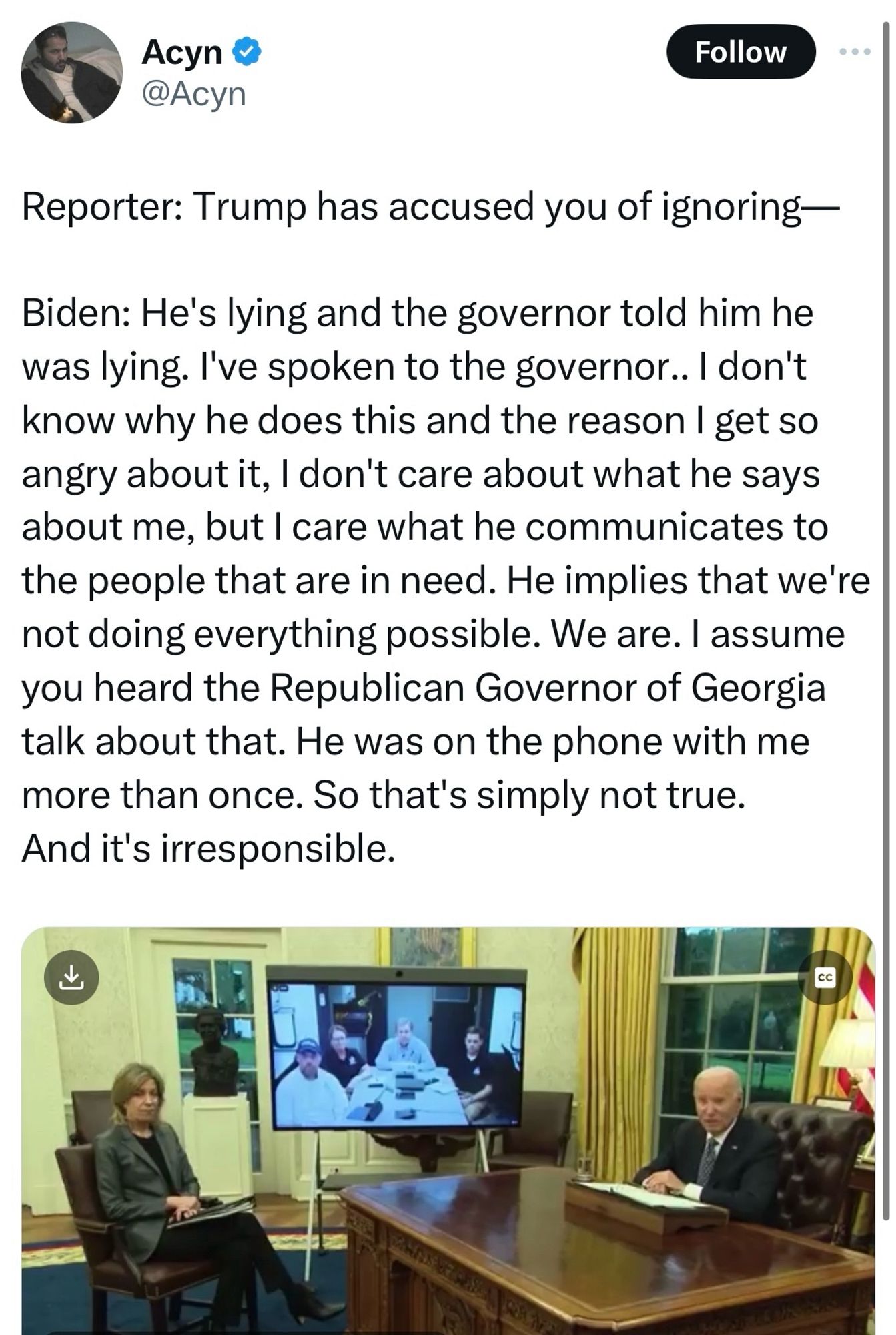 Reporter: Trump has accused you of ignoring—
Biden: He's lying and the governor told him he was lying. I've spoken to the governor.. I don't know why he does this and the reason I get so angry about it, I don't care about what he says about me, but I care what he communicates to the people that are in need. He implies that we're not doing everything possible. We are. I assume you heard the Republican Governor of Georgia talk about that. He was on the phone with me more than once. So that's simply not true.
And it's irresponsible.