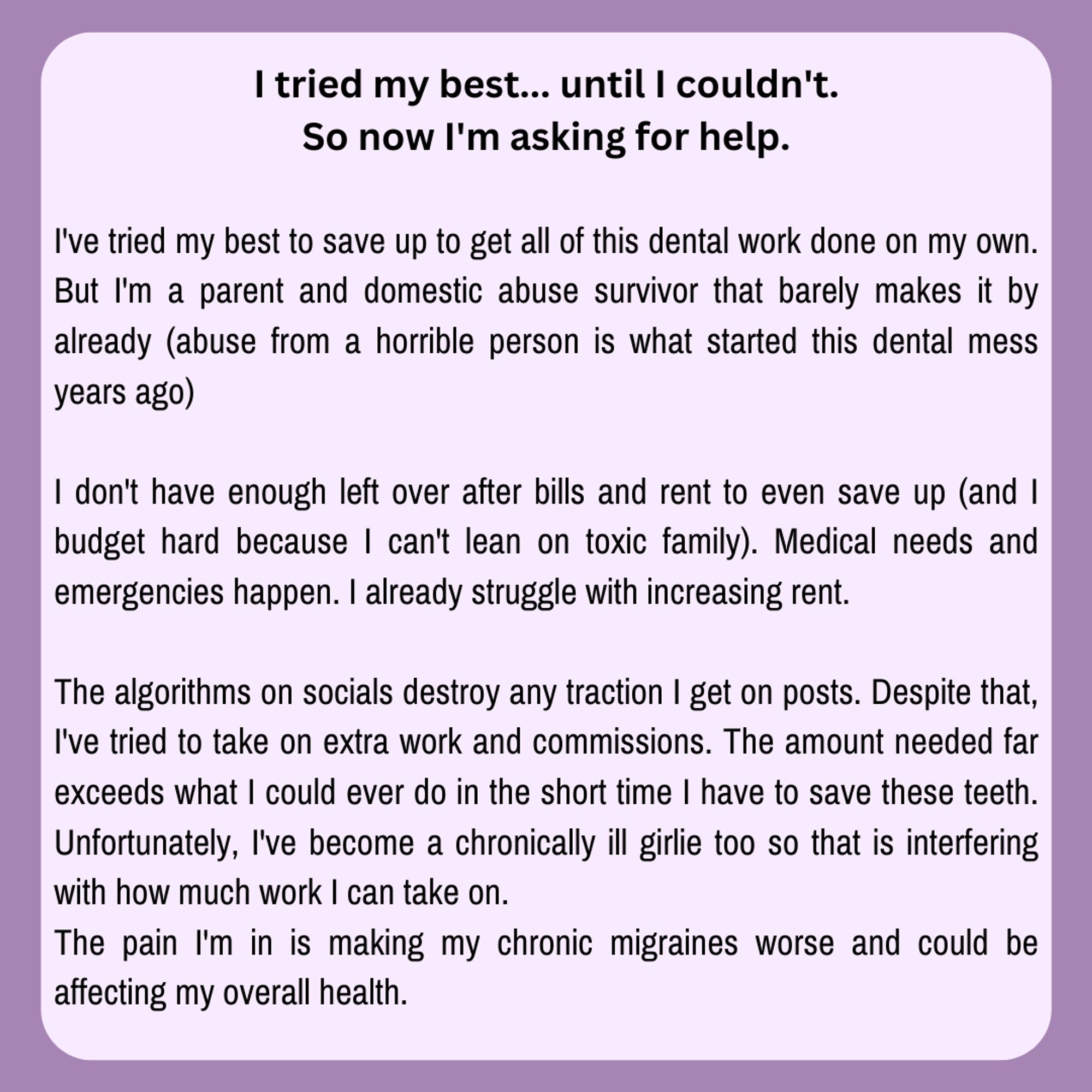 Image reads: "I've tried my best to save up to get all of this dental work done on my own. But I'm a parent and domestic abuse survivor that barely makes it by already (abuse from a horrible person is what started this dental mess years ago)

I don't have enough left over after bills and rent to even save up (and I budget hard because I can't lean on toxic family). Medical needs and emergencies happen. I already struggle with increasing rent. 

The algorithms on socials destroy any traction I get on posts. Despite that, I've tried to take on extra work and commissions. The amount needed far exceeds what I could ever do in the short time I have to save these teeth. Unfortunately, I've become a chronically ill girlie too so that is interfering with how much work I can take on.
The pain I'm in is making my chronic migraines worse and could be affecting my overall health."