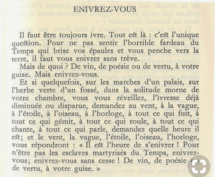 Enivrez-vous de Charles Baudelaire 

Il faut être toujours ivre, tout est là ; c'est l'unique question. Pour ne pas sentir l'horrible fardeau du temps qui brise vos épaules et vous penche vers la terre, il faut vous enivrer sans trêve.

Mais de quoi? De vin, de poésie, ou de vertu à votre guise, mais enivrez-vous!

Et si quelquefois, sur les marches d'un palais, sur l'herbe verte d'un fossé, vous vous réveillez, l'ivresse déjà diminuée ou disparue, demandez au vent, à la vague, à l'étoile, à l'oiseau, à l'horloge; à tout ce qui fuit, à tout ce qui gémit, à tout ce qui roule, à tout ce qui chante, à tout ce qui parle, demandez quelle heure il est. Et le vent, la vague, l'étoile, l'oiseau, l'horloge, vous répondront, il est l'heure de s'enivrer ; pour ne pas être les esclaves martyrisés du temps, enivrez-vous, enivrez-vous sans cesse de vin, de poésie, de vertu, à votre guise.