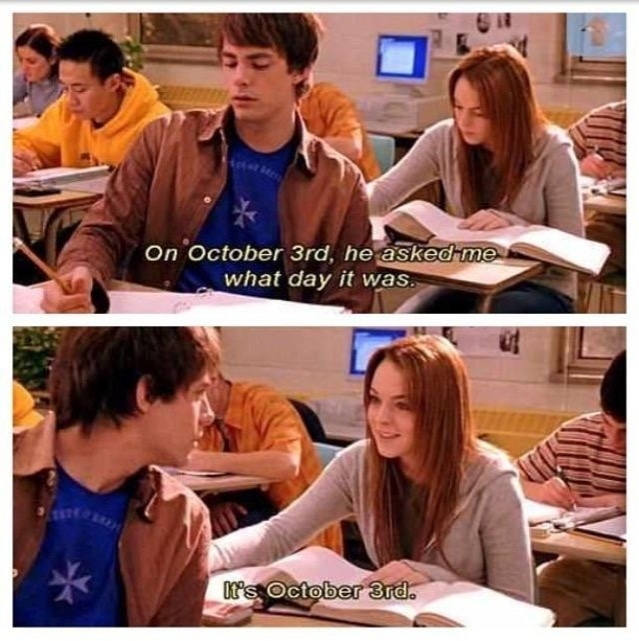 Split screenshot from Mean Girls, both featuring Cady sat behind Aaron . Top panel captioned 'On October 3rd, he asked me what day it was.' Bottom panel captioned 'It's October 3rd.'