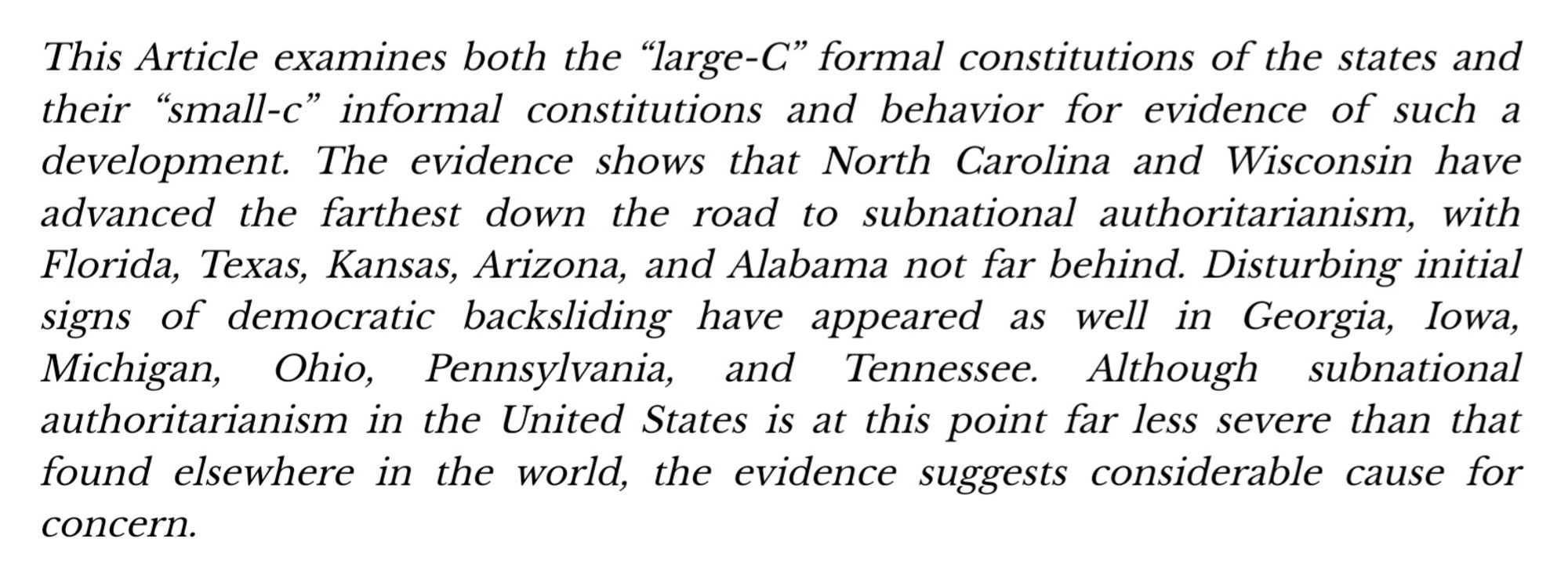 "The evidence shows that North Carolina and Wisconsin have advanced the farthest down the road to subnational authoritarianism, with Florida, Texas, Kansas, Arizona, and Alabama not far behind. Disturbing initial signs of democratic backsliding have appeared as well in Georgia, Iowa, Michigan, Ohio, Pennsylvania, and Tennessee. Although subnational authoritarianism in the United States is at this point far less severe than that found elsewhere in the world, the evidence suggests considerable cause for concern.