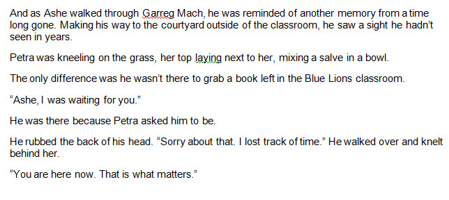 And as Ashe walked through Garreg Mach, he was reminded of another memory from a time long gone. Making his way to the courtyard outside of the classroom, he saw a sight he hadn’t seen in years.
Petra was kneeling on the grass, her top laying next to her, mixing a salve in a bowl.
The only difference was he wasn’t there to grab a book left in the Blue Lions classroom.
“Ashe, I was waiting for you.”
He was there because Petra asked him to be.
He rubbed the back of his head. “Sorry about that. I lost track of time.” He walked over and knelt behind her.
“You are here now. That is what matters.”