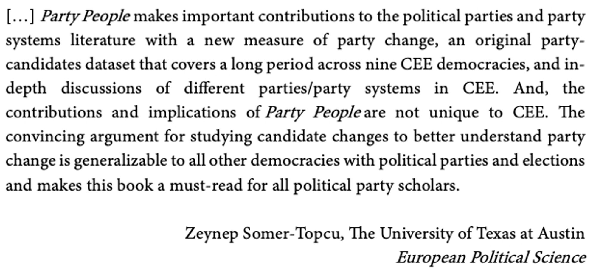 […] Party People makes important contributions to the political parties and party systems literature with a new measure of party change, an original party-candidates dataset that covers a long period across nine CEE democracies, and in-depth discussions of different parties/party systems in CEE. And, the contributions and implications of Party People are not unique to CEE. The convincing argument for studying candidate changes to better understand party change is generalizable to all other democracies with political parties and elections and makes this book a must-read for all political party scholars.

Zeynep Somer-Topcu, The University of Texas at Austin
European Political Science