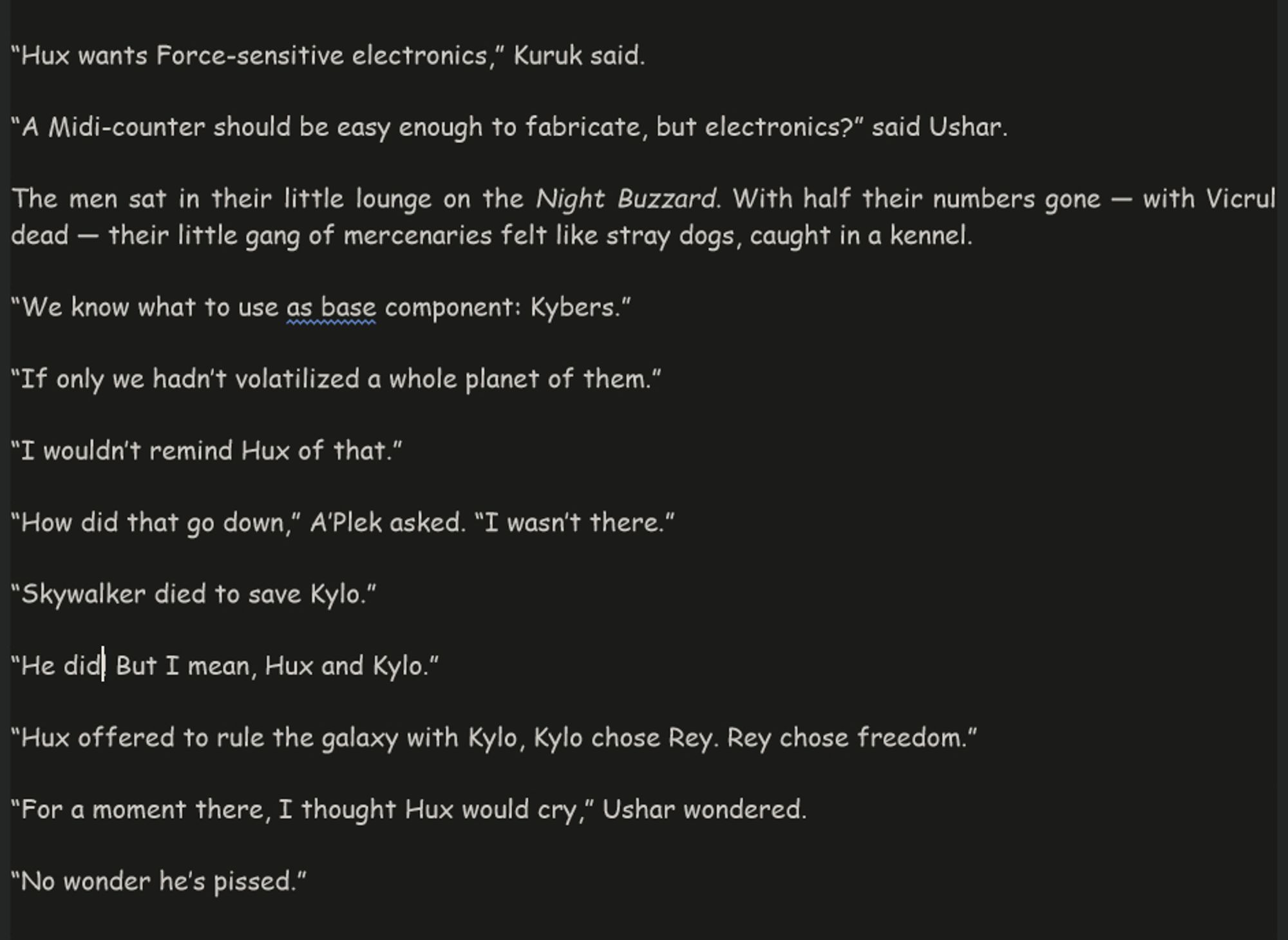 text:
“Hux wants Force-sensitive electronics,” Kuruk said. 
“A Midi-counter should be easy enough to fabricate, but electronics?” said Ushar.
The men sat in their little lounge on the Night Buzzard. With half their numbers gone — with Vicrul dead — their little gang of mercenaries felt like stray dogs, caught in a kennel. 
“We know what to use as base component: Kybers.”
“If only we hadn’t volatilized a whole planet of them.” 
“I wouldn’t remind Hux of that.”
“How did that go down,” A’Plek asked. “I wasn’t there.”
“Skywalker died to save Kylo.”
“He did! But I mean, Hux and Kylo.”
“Hux offered to rule the galaxy with Kylo, Kylo chose Rey. Rey chose freedom.”
“For a moment there, I thought Hux would cry,” Ushar wondered. 
“No wonder he’s pissed.”