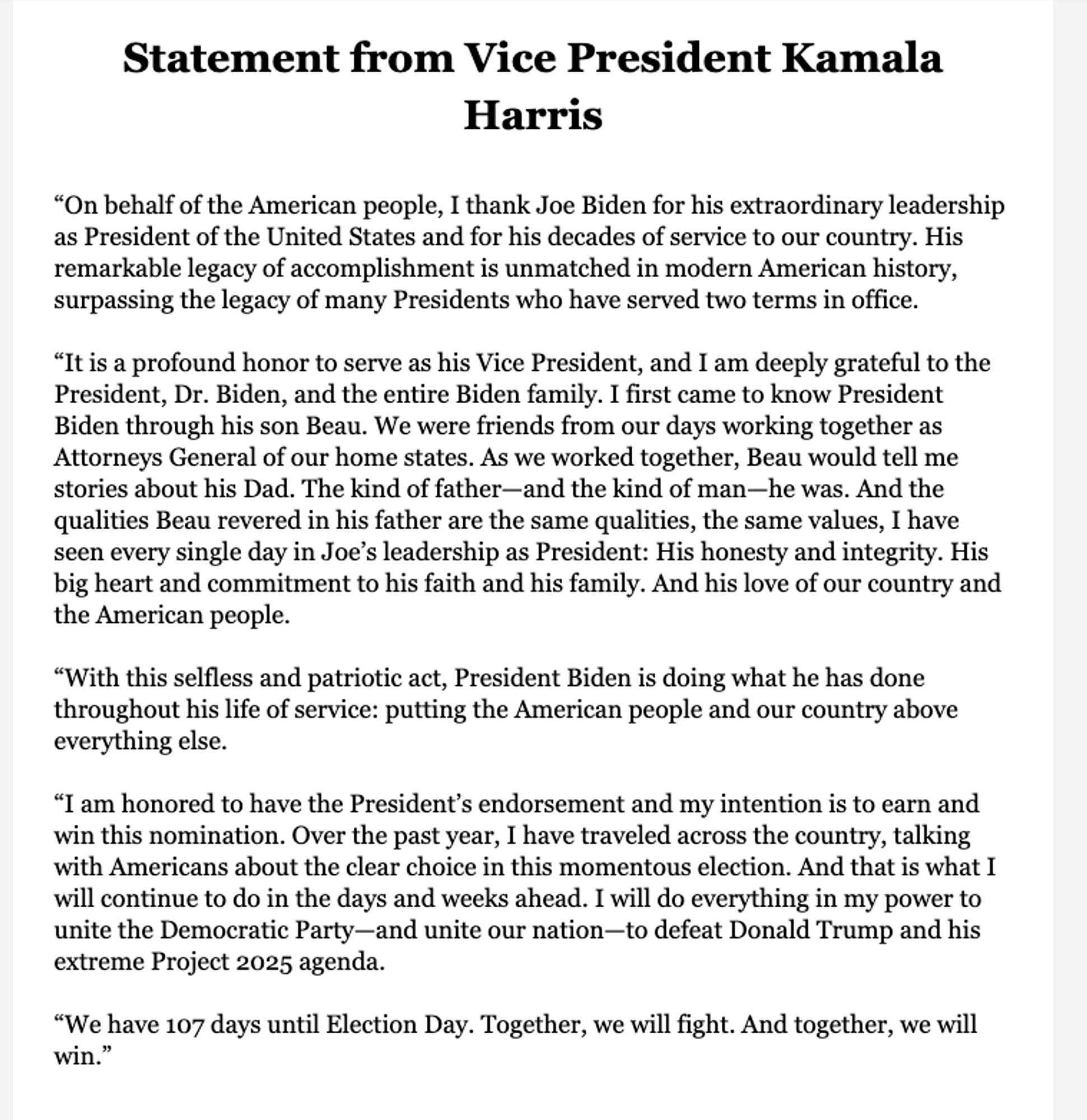 Statement from Vice President Kamala
Harris
"On behalf of the American people, I thank Joe Biden for his extraordinary leadership as President of the United States and for his decades of service to our country. His remarkable legacy of accomplishment is unmatched in modern American history, surpassing the legacy of many Presidents who have served two terms in office.
"It is a profound honor to serve as his Vice President, and I am deeply grateful to the President, Dr. Biden, and the entire Biden family. I first came to know President Biden through his son Beau. We were friends from our days working together as Attorneys General of our home states. As we worked together, Beau would tell me stories about his Dad. The kind of father-and the kind of man—he was. And the qualities Beau revered in his father are the same qualities, the same values, I have seen every single day in Joe's leadership as President: His honesty and integrity.