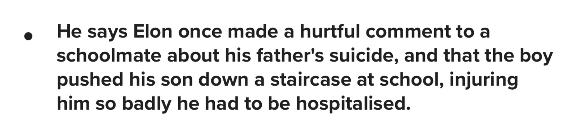 Screencap of text from a news article where Elon Musk’s father alleges that the reason Elon was bullied in school was because he mocked a classmate whose father committed suicide, who threw him down a flight of stairs and beat his ass into hospitalization. 