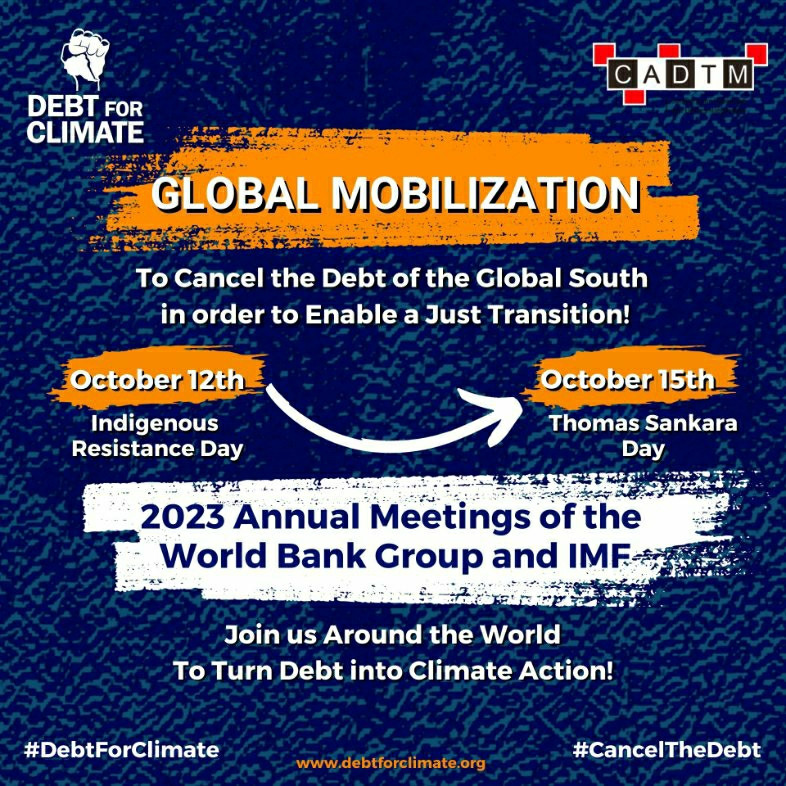 Grafik with text:

GLOBAL MOBILIZATION
To Cancel the Debt of the Global South in order to Enable a Just Transition!

October 12th (Indigenous Resistance Day)
Till
October 15th (Thomas Sankara Day)

2023 Annual Meetings of the World Bank Group and IMF

Join us Around the World To Turn Debt into Climate Action!

#DebtForClimate
www.debtforclimate.org

Organized by CADTM & DEBT FOR CLIMATE