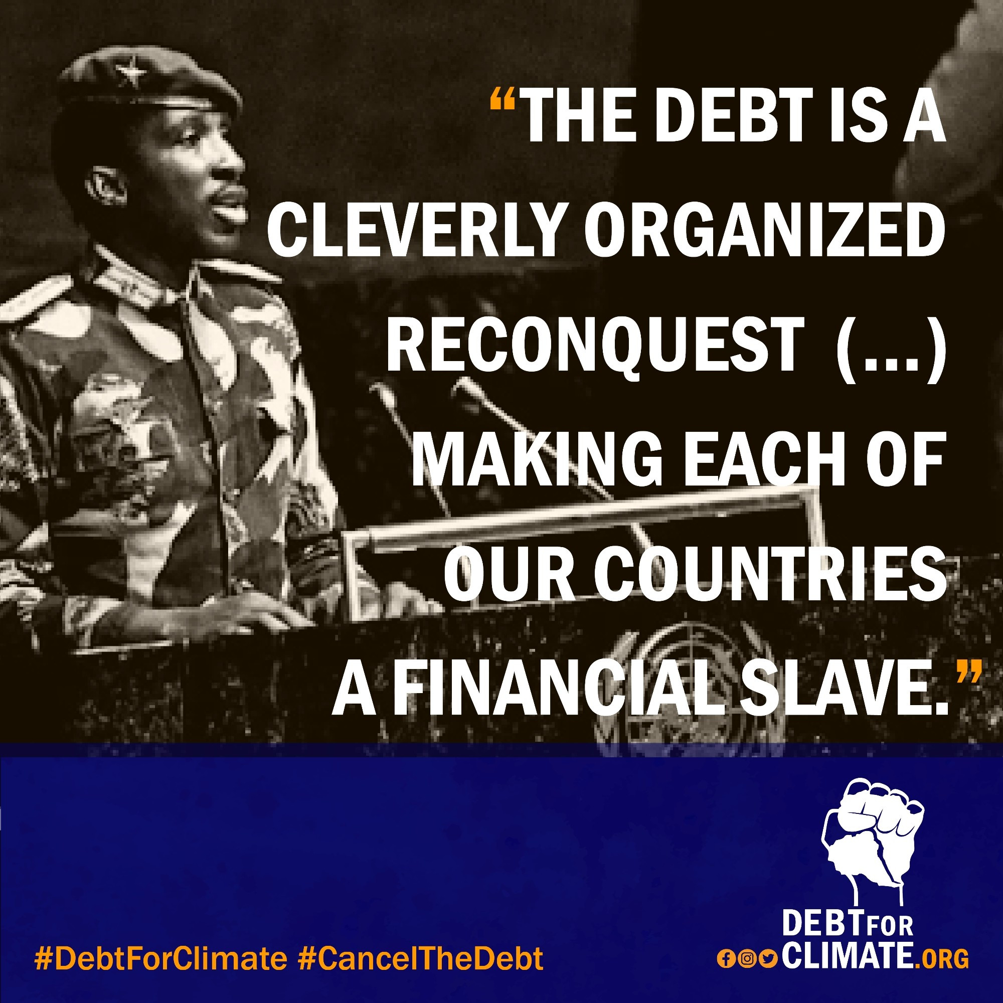 Photo of Sankara at an UN meeting
Text:
"THE DEBT IS A CLEVERLY ORGANIZED RECONQUEST (…..) MAKING EACH OF OUR COUNTRIES A FINANCIAL SLAVE."

#DebtForClimate #CancelTheDebt