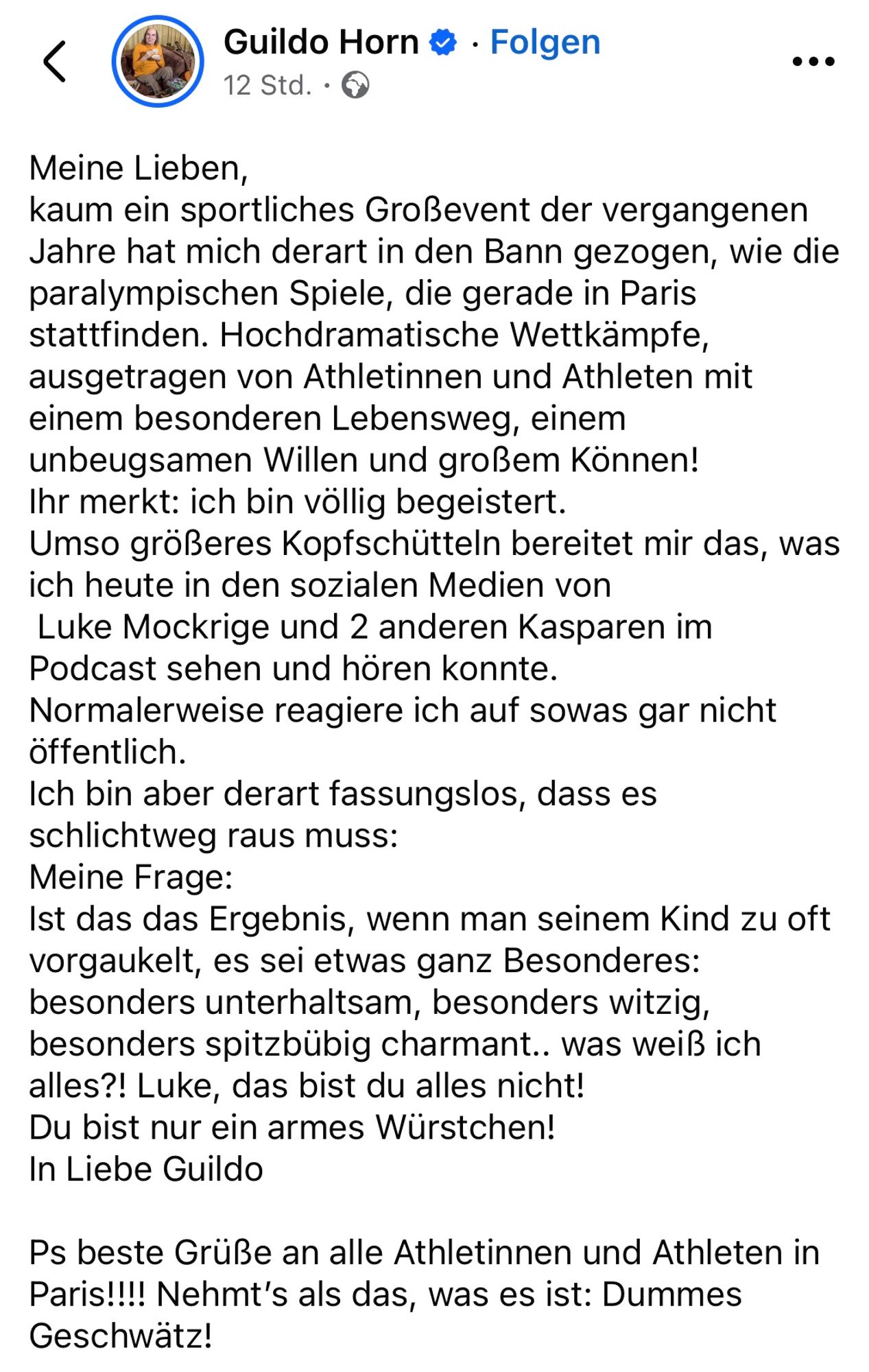 Meine Lieben,
kaum ein sportliches Großevent der vergangenen Jahre hat mich derart in den Bann gezogen, wie die paralympischen Spiele, die gerade in Paris stattfinden. Hochdramatische Wettkämpfe, ausgetragen von Athletinnen und Athleten mit einem besonderen Lebensweg, einem unbeugsamen Willen und großem Können! 
Ihr merkt: ich bin völlig begeistert.
Umso größeres Kopfschütteln bereitet mir das, was ich heute in den sozialen Medien von 
 Luke Mockrige und 2 anderen Kasparen im Podcast sehen und hören konnte.
Normalerweise reagiere ich auf sowas gar nicht öffentlich.
Ich bin aber derart fassungslos, dass es schlichtweg raus muss:
Meine Frage:
Ist das das Ergebnis, wenn man seinem Kind zu oft vorgaukelt, es sei etwas ganz Besonderes: besonders unterhaltsam, besonders witzig, besonders spitzbübig charmant.. was weiß ich alles?! Luke, das bist du alles nicht!
Du bist nur ein armes Würstchen!
In Liebe Guildo

Ps beste Grüße an alle Athletinnen und Athleten in Paris!!!! Nehmt’s als das, was e