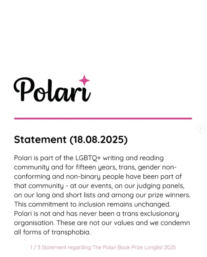 Polari is part of the LGBTQ+ writing and reading community and for fifteen years, trans, gender non-conforming and non-binary people have been part of that community - at our events, on our judging panels, on our long and short lists and among our prize winners. This commitment to inclusion remains unchanged. Polari is not and has never been a trans exclusionary organisation. These are not our values and we condemn all forms of transphobia.

What was supposed to be a celebration of exceptional LGBTQ+ literature has been overshadowed by hurt and anger, which has been painful and distressing for all concerned and we apologize to everyone who has been affected.

Many discussions have been undertaken over the last two weeks -with authors, judges, stakeholders, and funders - about the impacts and ramifications of the longlisting of John Boyne's novel and how we can learn from this experience and move forwards.

We have decided as a result to pause the prize this year while we increase representation of trans and gender non-conforming judges on the panels for all the awards and undertake a governance and management review to include our aims and values and work to better support everyone within our LGBTQ+ Polari community. We have already secured strong representation for next year, which we will build on.

We will also explore discussions about the tensions between the claims of freedom of expression and the need to create inclusive and supportive spaces in a world hostile to our trans community members and our community at large.

We extend our heartfelt apologies to everyone affected this year, for the disappointment and despair this has caused.

We acknowledge the ongoing support of the Polari community, everyone we have consulted, and our hugely supportive partners. We are a tiny operation that has run on goodwill and small pots of funding and sponsorship for 15 years and will endeavour to find a way forwards in good faith.