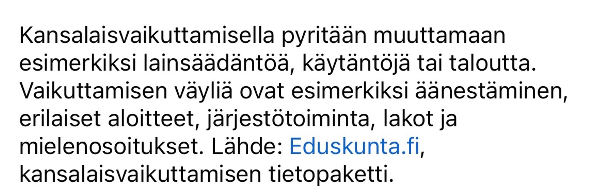 Kansalaisvaikuttamisella pyritään muuttamaan esimerkiksi lainsäädäntöä, käytäntöjä tai taloutta. Vaikuttamisen väyliä ovat esimerkiksi äänestäminen, erilaiset aloitteet, järjestötoiminta, lakot ja mielenosoitukset. Lähde: Eduskunta.fi, kansalaisvaikuttamisen tietopaketti.