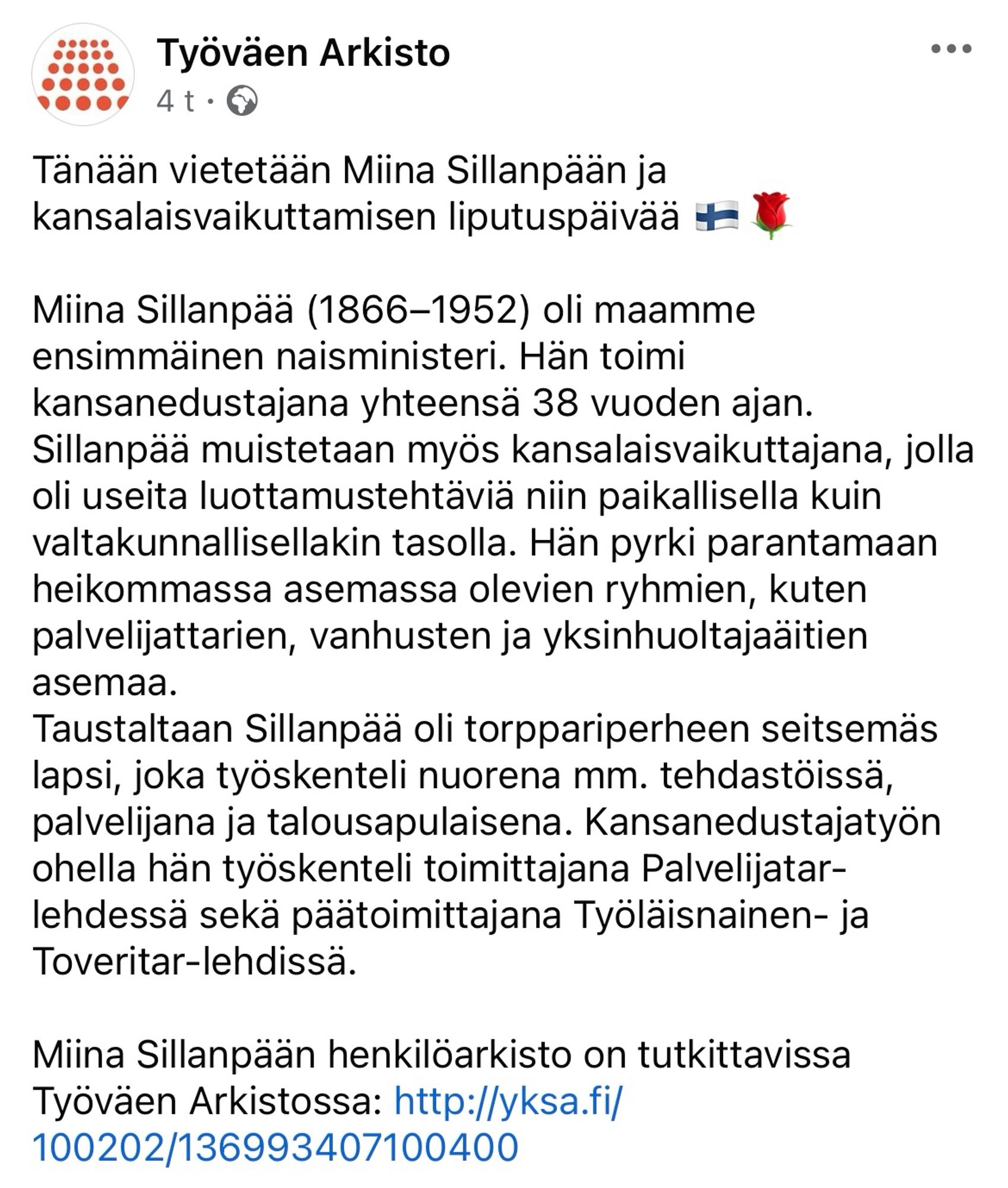 Työväen Arkisto

Tänään vietetään Miina Sillanpään ja kansalaisvaikuttamisen liputuspäivää 🇫🇮🌹

Miina Sillanpää (1866–1952) oli maamme ensimmäinen naisministeri. Hän toimi kansanedustajana yhteensä 38 vuoden ajan. Sillanpää muistetaan myös kansalaisvaikuttajana, jolla oli useita luottamustehtäviä niin paikallisella kuin valtakunnallisellakin tasolla. Hän pyrki parantamaan heikommassa asemassa olevien ryhmien, kuten palvelijattarien, vanhusten ja yksinhuoltajaäitien asemaa. 
Taustaltaan Sillanpää oli torppariperheen seitsemäs lapsi, joka työskenteli nuorena mm. tehdastöissä, palvelijana ja talousapulaisena. Kansanedustajatyön ohella hän työskenteli toimittajana Palvelijatar-lehdessä sekä päätoimittajana Työläisnainen- ja Toveritar-lehdissä. 

Miina Sillanpään henkilöarkisto on tutkittavissa Työväen Arkistossa: http://yksa.fi/100202/136993407100400