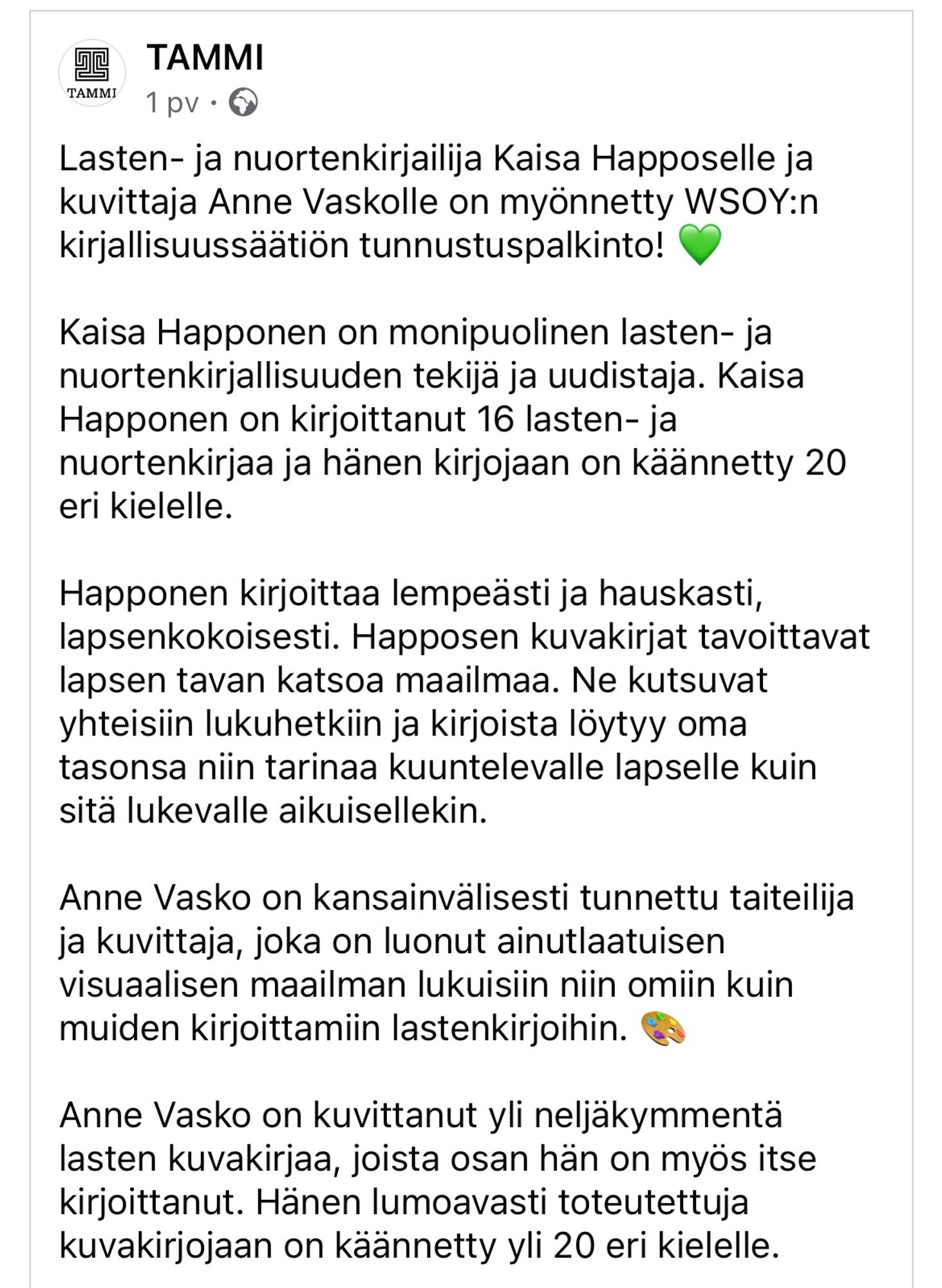 TAMMI

Lasten- ja nuortenkirjailija Kaisa Happoselle ja kuvittaja Anne Vaskolle on myönnetty WSOY:n kirjallisuussäätiön tunnustuspalkinto! 💚

Kaisa Happonen on monipuolinen lasten- ja nuortenkirjallisuuden tekijä ja uudistaja. Kaisa Happonen on kirjoittanut 16 lasten- ja nuortenkirjaa ja hänen kirjojaan on käännetty 20 eri kielelle.

Happonen kirjoittaa lempeästi ja hauskasti, lapsenkokoisesti. Happosen kuvakirjat tavoittavat lapsen tavan katsoa maailmaa. Ne kutsuvat yhteisiin lukuhetkiin ja kirjoista löytyy oma tasonsa niin tarinaa kuuntelevalle lapselle kuin sitä lukevalle aikuisellekin.
 
Anne Vasko on kansainvälisesti tunnettu taiteilija ja kuvittaja, joka on luonut ainutlaatuisen visuaalisen maailman lukuisiin niin omiin kuin muiden kirjoittamiin lastenkirjoihin. 🎨  

Anne Vasko on kuvittanut yli neljäkymmentä lasten kuvakirjaa, joista osan hän on myös itse kirjoittanut. Hänen lumoavasti toteutettuja kuvakirjojaan on käännetty yli 20 eri kielelle.