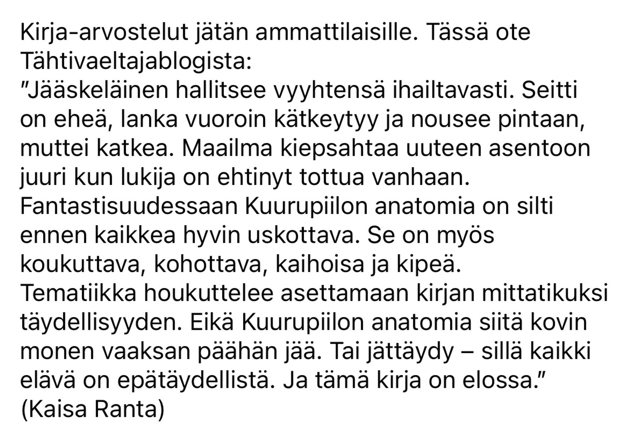 Kirja-arvostelut jätän ammattilaisille. Tässä ote Tähtivaeltajablogista:
”Jääskeläinen hallitsee vyyhtensä ihailtavasti. Seitti on eheä, lanka vuoroin kätkeytyy ja nousee pintaan, muttei katkea. Maailma kiepsahtaa uuteen asentoon juuri kun lukija on ehtinyt tottua vanhaan. Fantastisuudessaan Kuurupiilon anatomia on silti ennen kaikkea hyvin uskottava. Se on myös koukuttava, kohottava, kaihoisa ja kipeä.
Tematiikka houkuttelee asettamaan kirjan mittatikuksi täydellisyyden. Eikä Kuurupiilon anatomia siitä kovin monen vaaksan päähän jää. Tai jättäydy – sillä kaikki elävä on epätäydellistä. Ja tämä kirja on elossa.”
(Kaisa Ranta)