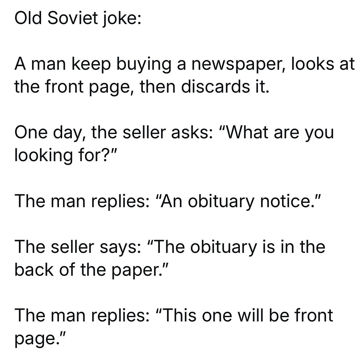 Old Soviet joke:

A man keeps buying a newspaper, looks at the front page, then discards it.
One day, the seller asks: "What are you looking for?"
The man replies: "An obituary notice."
The seller says: "The obituary is in the back of the paper."
The man replies: "This one will be front page."
