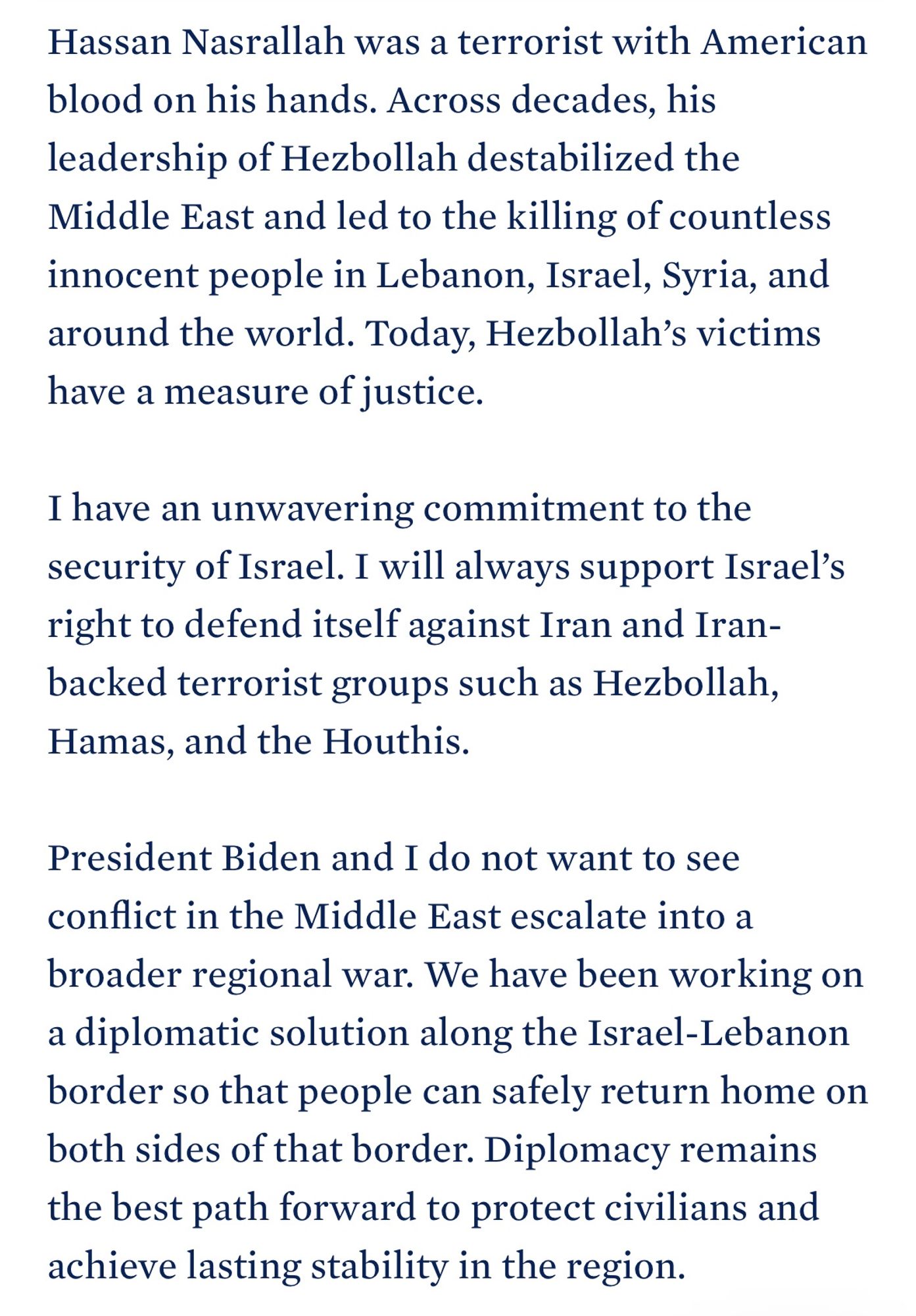 Hassan Nasrallah was a terrorist with American blood on his hands. Across decades, his leadership of Hezbollah destabilized the Middle East and led to the killing of countless innocent people in Lebanon, Israel, Syria, and around the world. Today, Hezbollah's victims have a measure of justice.

I have an unwavering commitment to the security of Israel. I will always support Israel's right to defend itself against Iran and Iran-backed terrorist groups such as Hezbollah, Hamas, and the Houthis.

President Biden and I do not want to see conflict in the Middle East escalate into a broader regional war. We have been working on a diplomatic solution along the Israel-Lebanon border so that people can safely return home on both sides of that border. Diplomacy remains the best path forward to protect civilians and achieve lasting stability in the region.