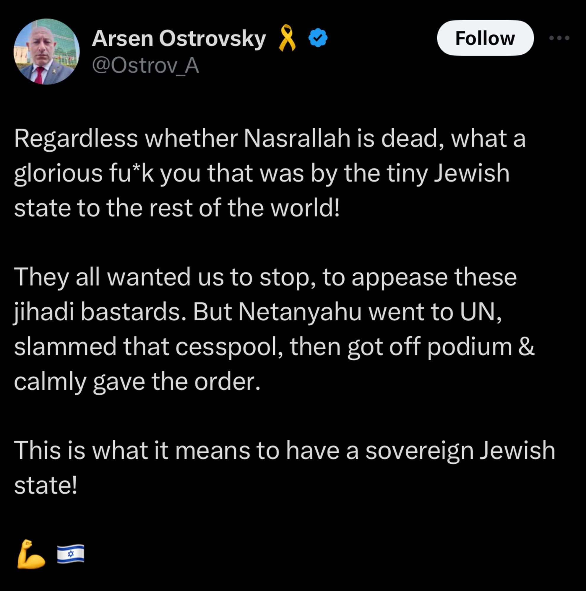 Arsen Ostrofsky tweet:

Regardless whether Nasrallah is dead, what a glorious fu*k you that was by the tiny Jewish state to the rest of the world!

They all wanted us to stop, to appease these jihadi bastards. But Netanyahu went to UN, slammed that cesspool, then got off podium & calmly gave the order.

This is what it means to have a sovereign Jewish state!

💪🇮🇱