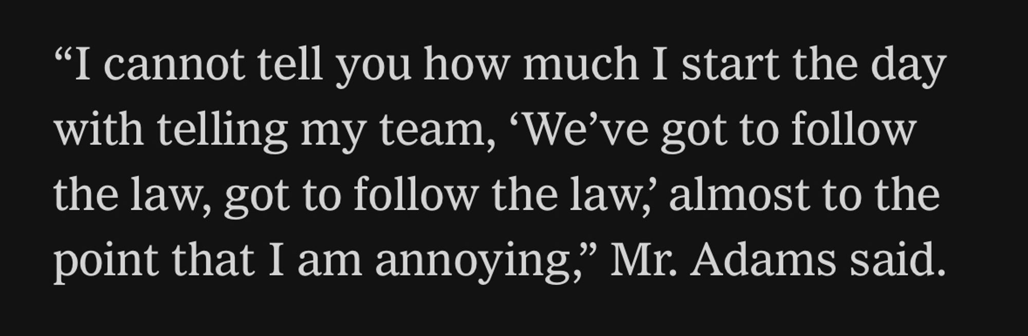 "I cannot tell you how much I start the day with telling my team, 'We've got to follow the law, got to follow the law, almost to the point that I am annoying," Mr. Adams said.