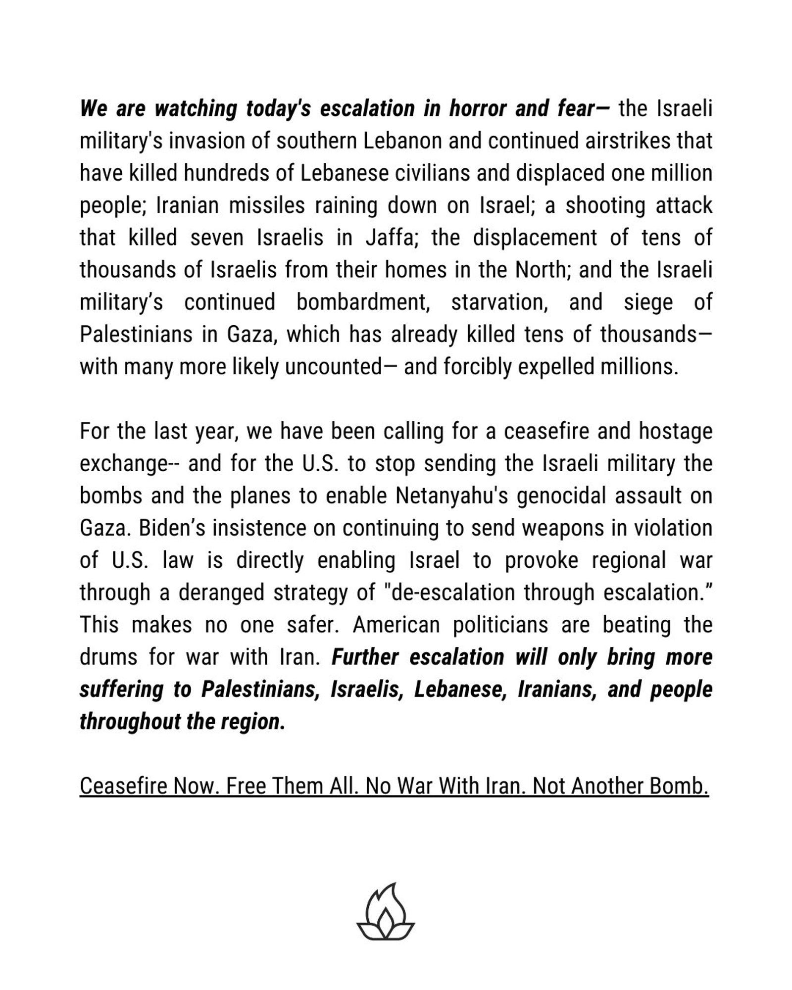We are watching today's escalation in horror and fear- the Israeli military's invasion of southern Lebanon and continued airstrikes that have killed hundreds of Lebanese civilians and displaced one million people; Iranian missiles raining down on Israel; a shooting attack that killed seven Israelis in Jaffa; the displacement of tens of thousands of Israelis from their homes in the North; and the Israeli military's continued bombardment, starvation, and siege of Palestinians in Gaza, which has already killed tens of thousands-with many more likely uncounted- and forcibly expelled millions.
For the last year, we have been calling for a ceasefire and hostage exchange- and for the U.S. to stop sending the Israeli military the bombs and the planes to enable Netanyahu's genocidal assault on Gaza. Biden's insistence on continuing to send weapons in violation of U.S. law is directly enabling Israel to provoke regional war through a deranged strategy of "de-escalation through escalation." This