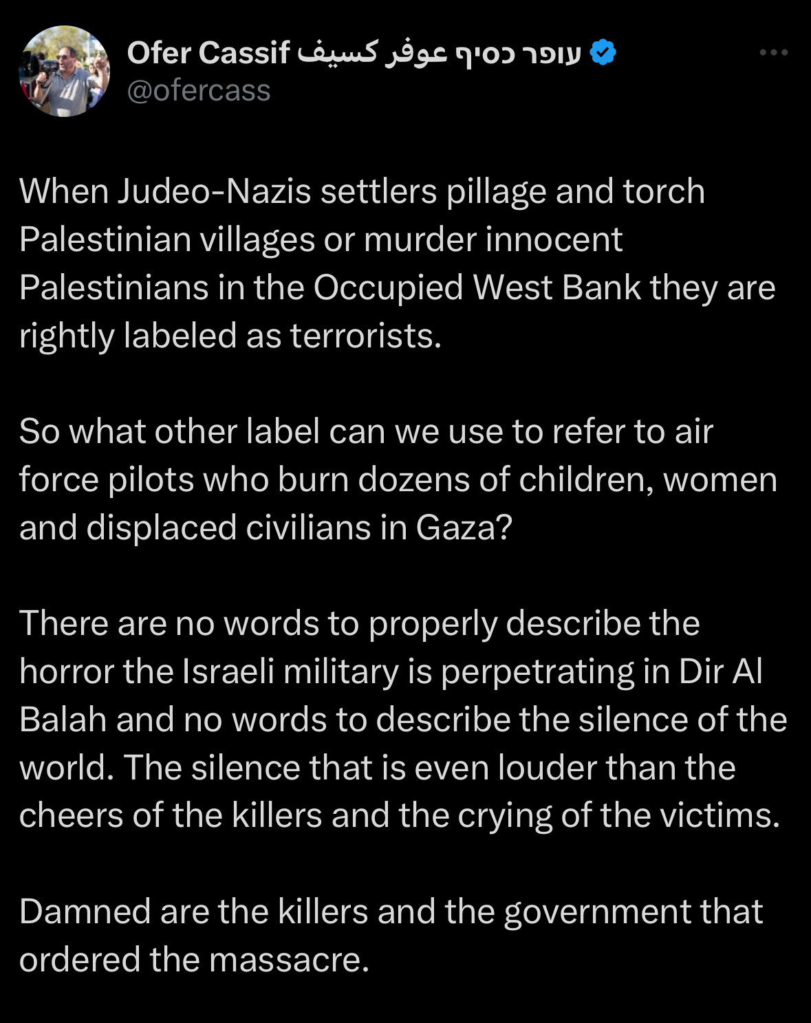 Ofer Cassif tweet:

When Judeo-Nazis settlers pillage and torch Palestinian villages or murder innocent
Palestinians in the Occupied West Bank they are rightly labeled as terrorists.
So what other label can we use to refer to air force pilots who burn dozens of children, women and displaced civilians in Gaza?
There are no words to properly describe the horror the Israeli military is perpetrating in Dir Al Balah and no words to describe the silence of the world. The silence that is even louder than the cheers of the killers and the crying of the victims.
Damned are the killers and the government that ordered the massacre.