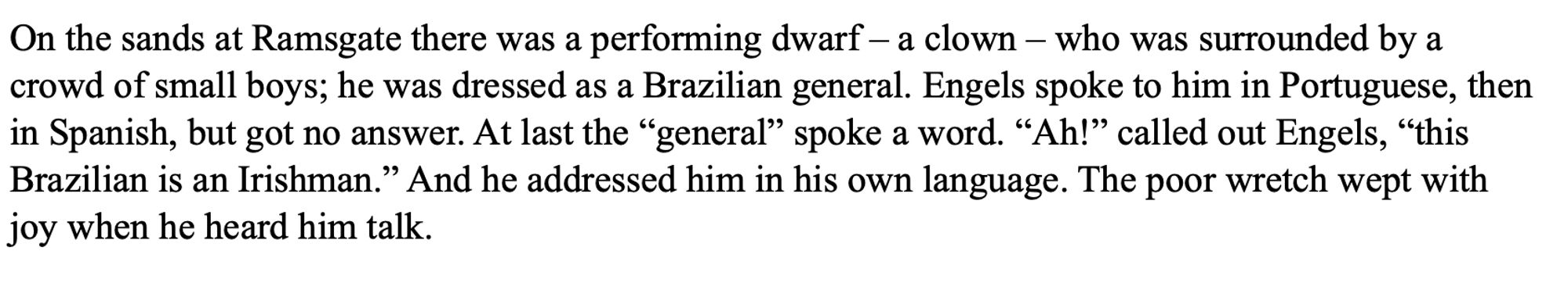 "On the sands at Ramsgate there was a performing dwarf – a clown – who was surrounded by a crowd of small boys; he was dressed as a Brazilian general. Engels spoke to him in Portuguese, then in Spanish, but got no answer. At last the “general” spoke a word. “Ah!” called out Engels, “this Brazilian is an Irishman.” And he addressed him in his own language. The poor wretch wept with joy when he heard him talk."