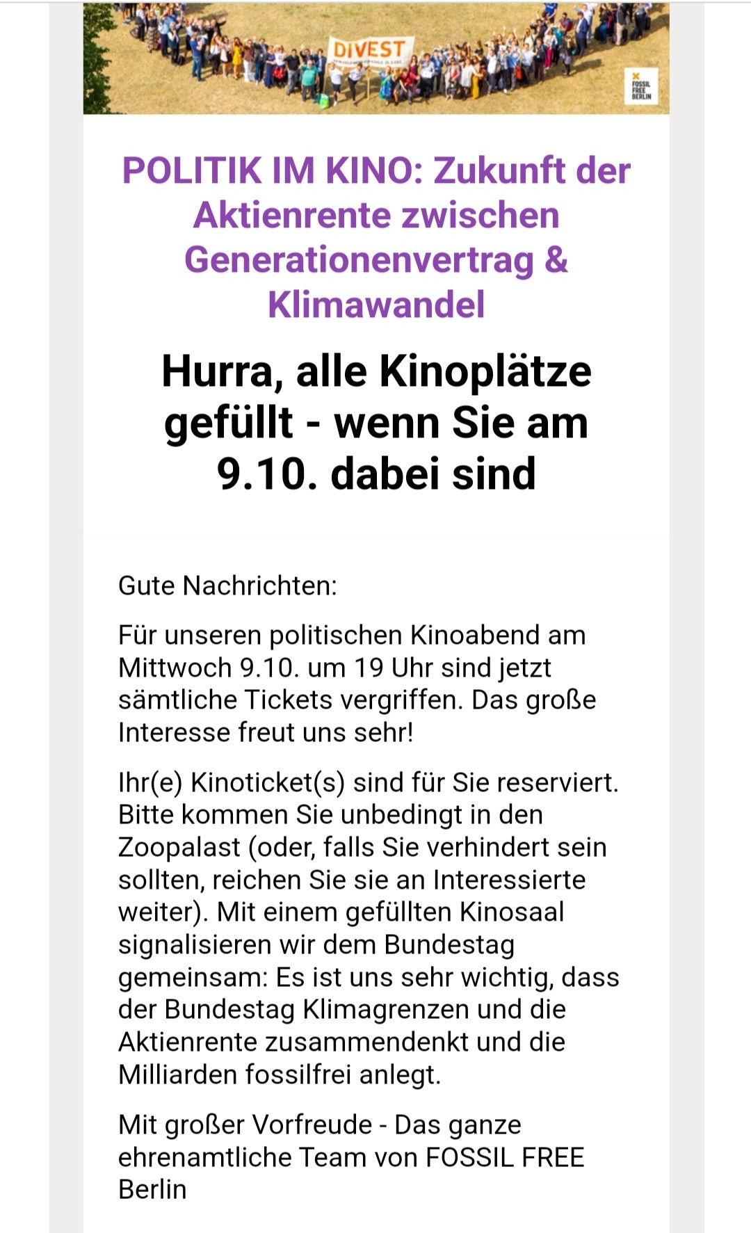 Screenshot Mail
DIVEST
POLITIK IM KINO: Zukunft der Aktienrente zwischen Generationenvertrag & Klimawandel
 Hurra, alle Kinoplätze gefüllt - wenn Sie am 9.10. dabei sind
 Gute Nachrichten: Für unseren politischen Kinoabend am Mittwoch 9.10. um 19 Uhr sind jetzt sämtliche Tickets vergriffen. Das große Interesse freut uns sehr! Ihr(e) Kinoticket(s) sind für Sie reserviert, Bitte kommen Sie unbedingt in den Zoopalast (oder, falls Sie verhindert sein sollten, reichen Sie sie an Interessierte weiter). Mit einem gefüllten Kinosaal signalisieren wir dem Bundestag gemeinsam: Es ist uns sehr wichtig, dass der Bundestag Klimagrenzen und die Aktienrente zusammendenkt und die Milliarden fossilfrei anlegt Mit großer Vorfreude - Das ganze ehrenamtliche Team von FOSSIL FREE Berlin