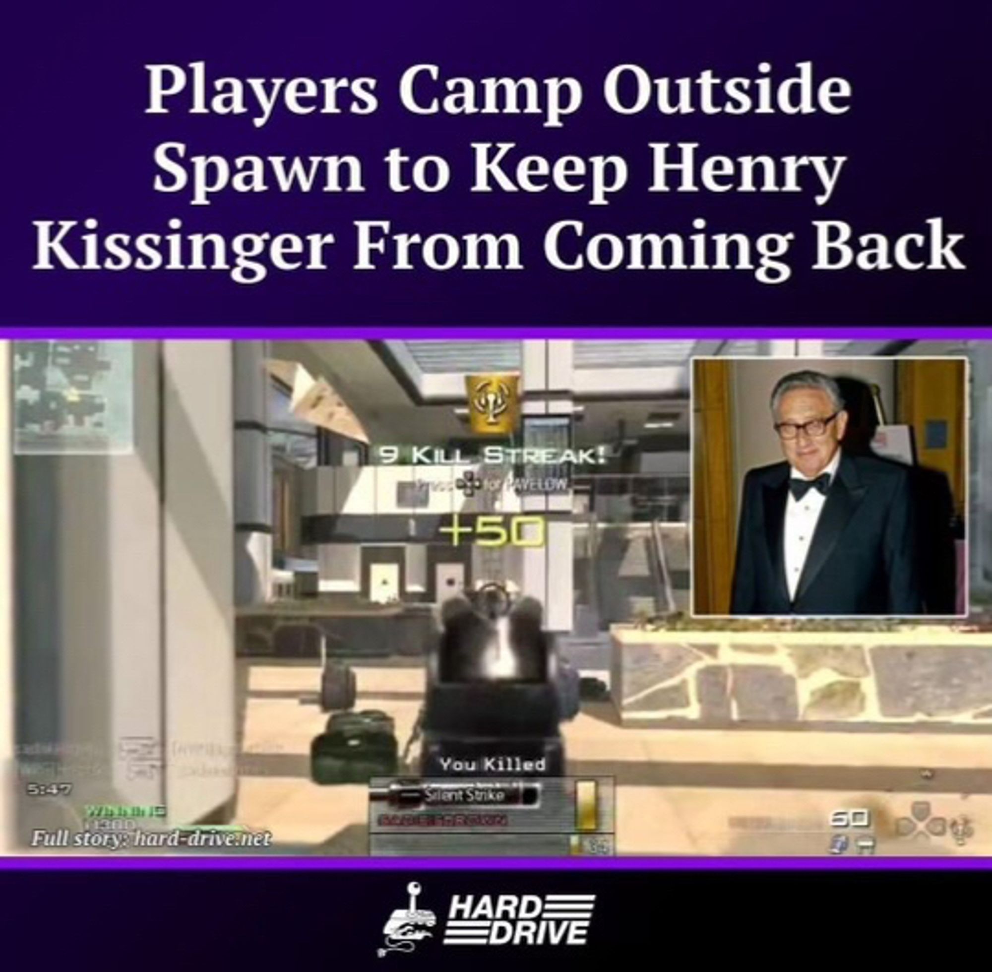 Yet another Henry Kissinger meme.  This one shows text at the top that says “Players camp outside of spawn to keep Henry Kissinger from coming back.”

The image shows a video game in which a figure is in a lobby where a big poster of Henry Kissinger is, and it says “9 kill streak!”, and near the bottom “You killed Silent Strike”.  At the very bottom is a logo that is in the old Nintendo Power font that says “Hard Drive”, with a joystick.