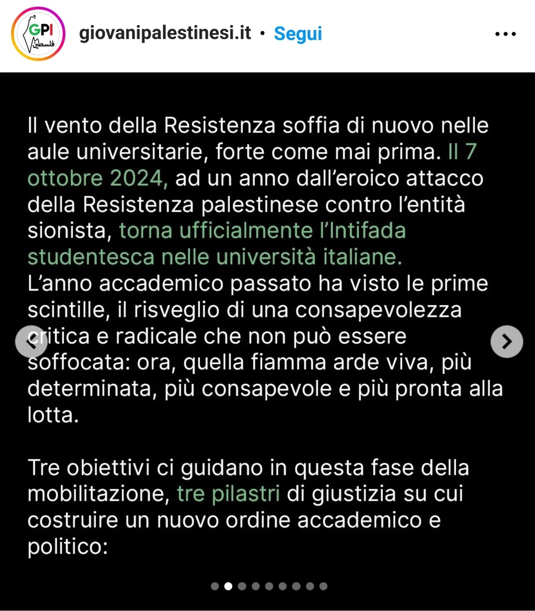 Screenshot di un comunicato pubblicato il 4 ottobre 2024 sul profilo Instagram dell'associazione "Giovani Palestinesi d'Italia":

Il vento della Resistenza soffia di nuovo nelle
aule universitarie, forte come mai prima. II 7 ottobre 2024, ad un anno dall'eroico attacco della Resistenza palestinese contro l'entità sionista, torna ufficialmente l'Intifada studentesca nelle università italiane. L'anno accademico passato ha visto le prime scintille, il risveglio di una consapevolezza critica e radicale che non può essere soffocata: ora, quella fiamma arde viva, più determinata, più consapevole e più pronta alla lotta.

Tre obiettivi ci guidano in questa fase della mobilitazione, tre pilastri di giustizia su cui costruire un nuovo ordine accademico e politico: