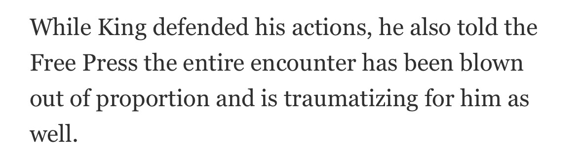 While King defended his actions, he also told the Free Press the entire encounter has been blown out of proportion and is traumatizing for him as well.