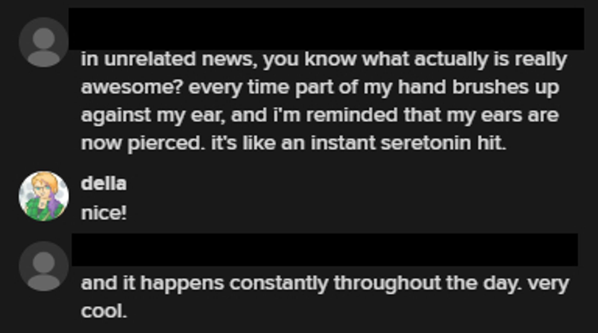 Anonymized IM conversation.
Guy: in unrelated news, you know what actually is really awesome? every time part of my hand brushes up against my ear, and i'm reminded that my ears are now pierced. it's like an instant seretonin hit.
Della: nice!
Guy: and it happens constantly throughout the day. very cool.