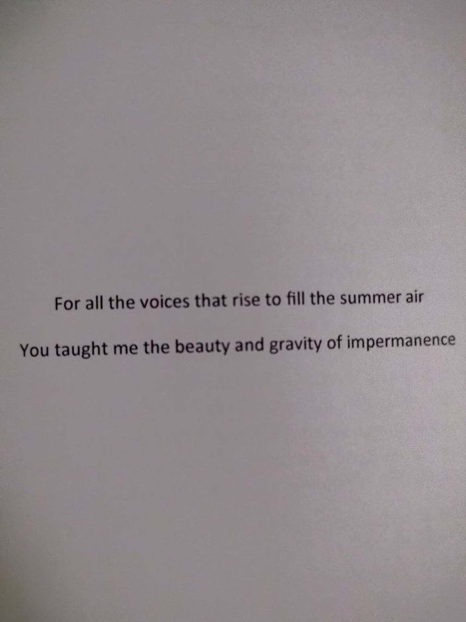 The book's dedication. "For all the voices that rise up to fill the summer air. You taught me the beauty and gravity of impermanence."