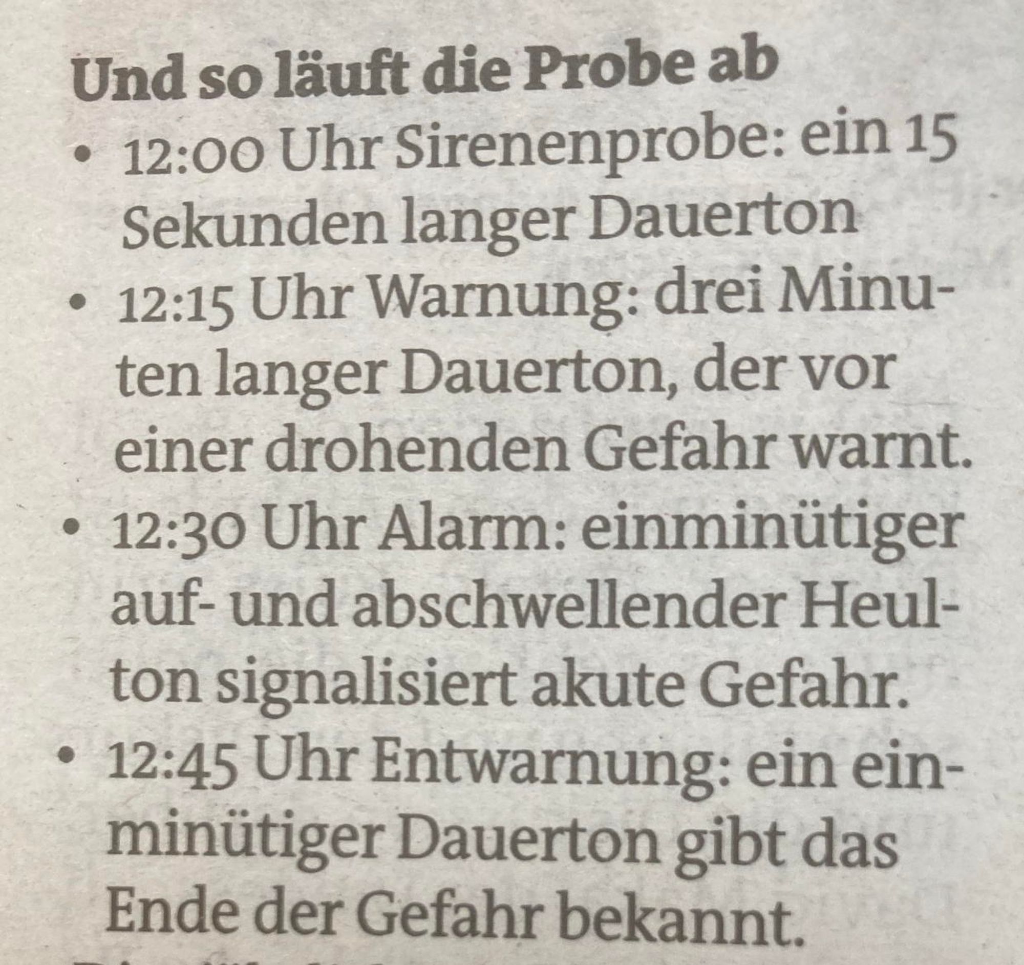 So läuft die Probe ab:

12:00 Uhr: Sirenenprobe – ein 15 Sekunden langer Dauerton
12:15 Uhr: Warnung – ein drei Minuten langer Dauerton, der vor einer drohenden Gefahr warnt.
12:30 Uhr: Alarm – ein einminütiger auf- und abschwellender Heulton signalisiert akute Gefahr.
12:45 Uhr: Entwarnung – ein einminütiger Dauerton gibt das Ende der Gefahr bekannt.