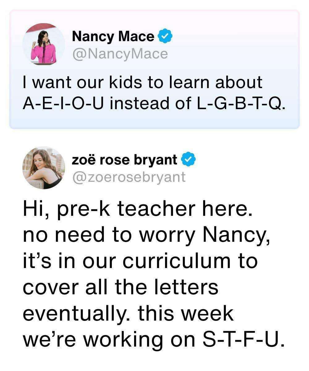 Nancy Mace @NancyMace posted:
I want our kids to learn about
A-E-I-O-U instead of L-G-B-T-Q.

The response by
zoe rose bryant @zoerosebryant is:
Hi, pre-k teacher here. no need to worry Nancy, it's in our curriculum to cover all the letters eventually. this week we're working on S-T-F-U.