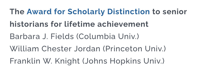 Notice from the American Historical Association: The Award for Scholarly Distinction to senior historians for lifetime achievement: Barbara J. Fields (Columbia Univ.); William Chester Jordan (Princeton Univ.); Franklin W. Knight (Johns Hopkins Univ.)