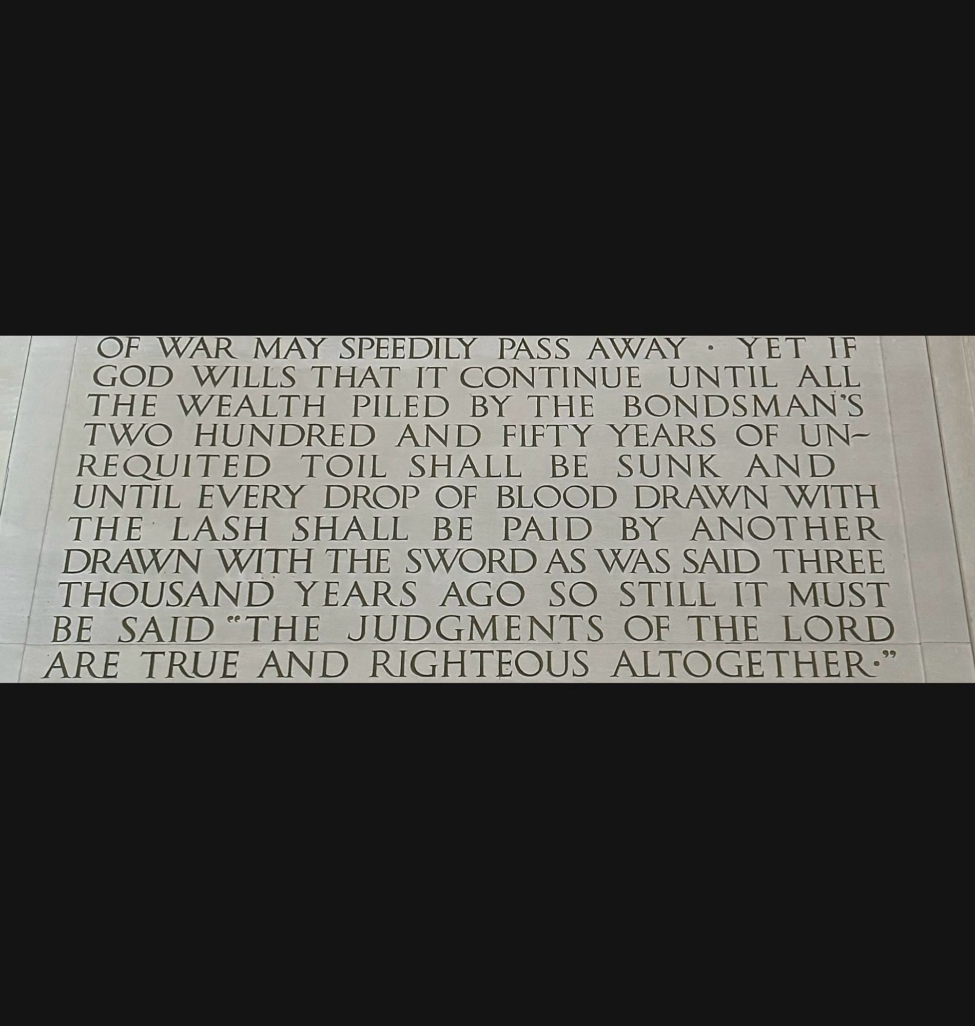 YET IF

GOD WILLS THAT IT CONTINUE UNTIL ALL

THE WEALTH PILED BY THE BONDSMAN'S TWO HUNDRED AND FIFTY YEARS OF UN-

REQUITED TOIL SHALL BE SUNK AND

UNTIL EVERY DROP OF BLOOD DRAWN WITH

THE LASH SHALL BE PAID BY ANOTHER

DRAWN WITH THE SWORD AS WAS SAID THREE

THOUSAND YEARS AGO SO STILL IT MUST

BE SAID "THE JUDGMENTS OF THE LORD

ARE TRUE AND RIGHTEOUS ALTOGETHER."
