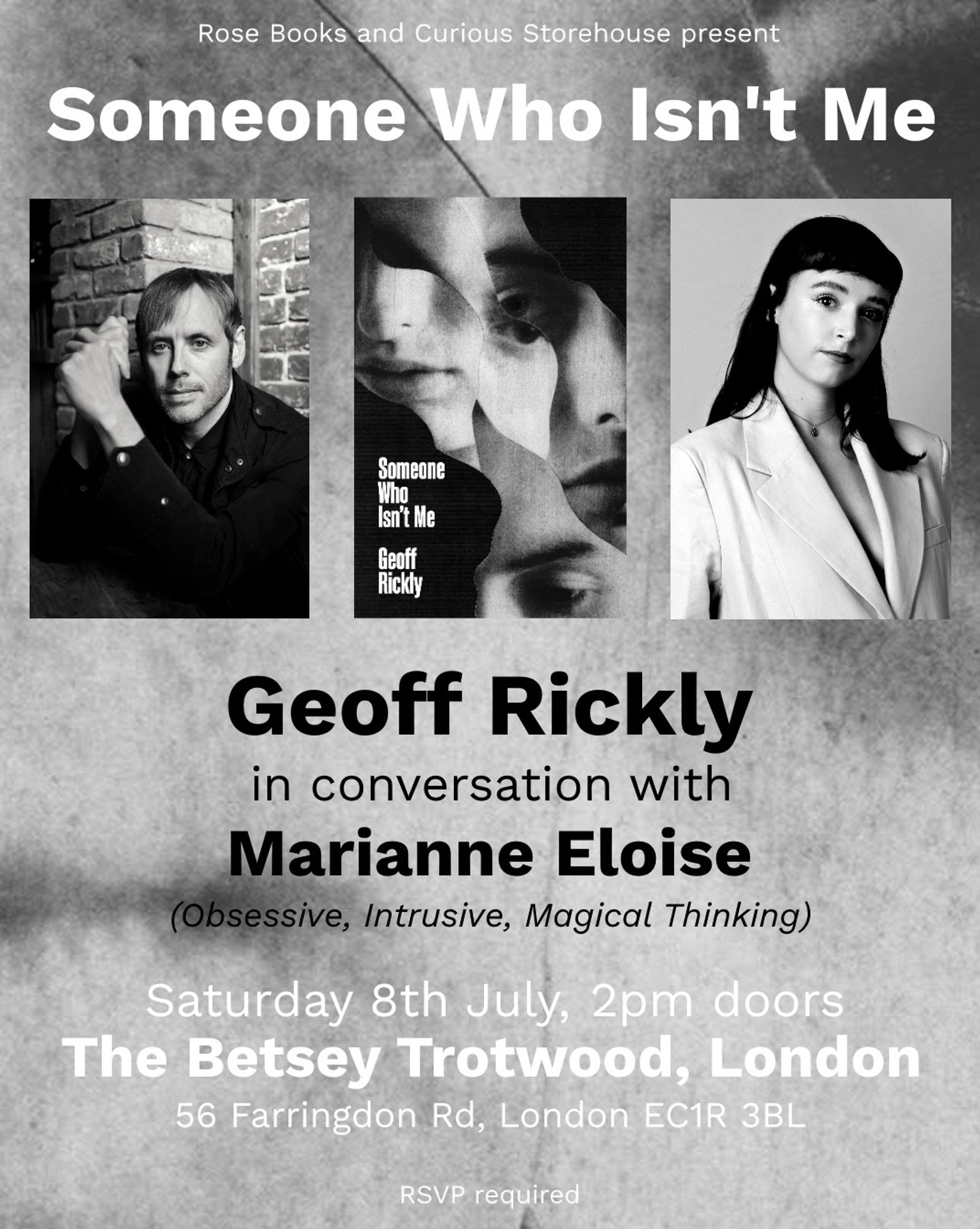 Rose Books and Curious Storehouse present
Someone Who Isn't Me
Someone Who Isn't Me by
Geoff rickly

in conversation with Marianne Eloise
(Obsessive, Intrusive, Magical Thinking)

Saturday 8th July, 2pm doors
The Betsey Trotwood, London
56 Farringdon Rd, London EC1R 3BL
RSVP required